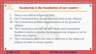 JUBILANT ⁂⁂⁂⁂ 8797007191/9431290812
⁂ JSC⁂JSC⁂JSC⁂JSC⁂JSC⁂JSC⁂JSC⁂JSC⁂JSC⁂JSC⁂JSC⁂JSC⁂JSC⁂JSC⁂JSC⁂JSC⁂JSC⁂JSC ⁂JSC⁂JSC⁂JSC⁂JSC ⁂
⁂
J
S
C
⁂
J
S
C
⁂
J
S
C
⁂
J
S
C
⁂
J
S
C
⁂
⁂
J
S
C
⁂
J
S
C
⁂
J
S
C
⁂
J
S
C
⁂
J
S
C
⁂
I. ​There is no official religion of India.
II. Our Constitution does not give special status to any religion.
III. The Constitution prohibits discrimination on the ground of
religion.
IV. The Constitution provides all individuals and communities
freedom to profess, practice and propagate any religion or not to
follow any religion.
V. The Constitution allows the state to intervene in the matters of
religion in order to ensure equality.
Secularism is the foundation of our country –
 