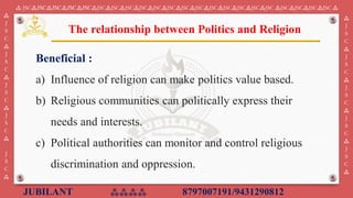 JUBILANT ⁂⁂⁂⁂ 8797007191/9431290812
⁂ JSC⁂JSC⁂JSC⁂JSC⁂JSC⁂JSC⁂JSC⁂JSC⁂JSC⁂JSC⁂JSC⁂JSC⁂JSC⁂JSC⁂JSC⁂JSC⁂JSC⁂JSC ⁂JSC⁂JSC⁂JSC⁂JSC ⁂
⁂
J
S
C
⁂
J
S
C
⁂
J
S
C
⁂
J
S
C
⁂
J
S
C
⁂
⁂
J
S
C
⁂
J
S
C
⁂
J
S
C
⁂
J
S
C
⁂
J
S
C
⁂
Beneficial :
a) ​Influence of religion can make politics value based.
b) Religious communities can politically express their
needs and interests.
c) Political authorities can monitor and control religious
discrimination and oppression.
The relationship between Politics and Religion
 