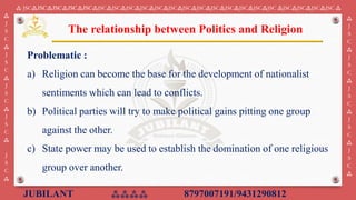 JUBILANT ⁂⁂⁂⁂ 8797007191/9431290812
⁂ JSC⁂JSC⁂JSC⁂JSC⁂JSC⁂JSC⁂JSC⁂JSC⁂JSC⁂JSC⁂JSC⁂JSC⁂JSC⁂JSC⁂JSC⁂JSC⁂JSC⁂JSC ⁂JSC⁂JSC⁂JSC⁂JSC ⁂
⁂
J
S
C
⁂
J
S
C
⁂
J
S
C
⁂
J
S
C
⁂
J
S
C
⁂
⁂
J
S
C
⁂
J
S
C
⁂
J
S
C
⁂
J
S
C
⁂
J
S
C
⁂
Problematic :
a) ​Religion can become the base for the development of nationalist
sentiments which can lead to conflicts.
b) Political parties will try to make political gains pitting one group
against the other.
c) State power may be used to establish the domination of one religious
group over another.
The relationship between Politics and Religion
 