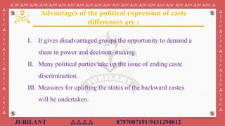 JUBILANT ⁂⁂⁂⁂ 8797007191/9431290812
⁂ JSC⁂JSC⁂JSC⁂JSC⁂JSC⁂JSC⁂JSC⁂JSC⁂JSC⁂JSC⁂JSC⁂JSC⁂JSC⁂JSC⁂JSC⁂JSC⁂JSC⁂JSC ⁂JSC⁂JSC⁂JSC⁂JSC ⁂
⁂
J
S
C
⁂
J
S
C
⁂
J
S
C
⁂
J
S
C
⁂
J
S
C
⁂
⁂
J
S
C
⁂
J
S
C
⁂
J
S
C
⁂
J
S
C
⁂
J
S
C
⁂
I. ​It gives disadvantaged groups the opportunity to demand a
share in power and decision- making.
II. Many political parties take up the issue of ending caste
discrimination.
III. Measures for uplifting the status of the backward castes
will be undertaken.​
Advantages of the political expression of caste
differences are :
 