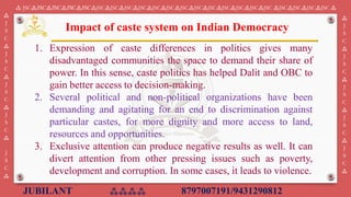 JUBILANT ⁂⁂⁂⁂ 8797007191/9431290812
⁂ JSC⁂JSC⁂JSC⁂JSC⁂JSC⁂JSC⁂JSC⁂JSC⁂JSC⁂JSC⁂JSC⁂JSC⁂JSC⁂JSC⁂JSC⁂JSC⁂JSC⁂JSC ⁂JSC⁂JSC⁂JSC⁂JSC ⁂
⁂
J
S
C
⁂
J
S
C
⁂
J
S
C
⁂
J
S
C
⁂
J
S
C
⁂
⁂
J
S
C
⁂
J
S
C
⁂
J
S
C
⁂
J
S
C
⁂
J
S
C
⁂
1. Expression of caste differences in politics gives many
disadvantaged communities the space to demand their share of
power. In this sense, caste politics has helped Dalit and OBC to
gain better access to decision-making.
2. Several political and non-political organizations have been
demanding and agitating for an end to discrimination against
particular castes, for more dignity and more access to land,
resources and opportunities.
3. Exclusive attention can produce negative results as well. It can
divert attention from other pressing issues such as poverty,
development and corruption. In some cases, it leads to violence.
Impact of caste system on Indian Democracy
 