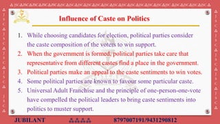 JUBILANT ⁂⁂⁂⁂ 8797007191/9431290812
⁂ JSC⁂JSC⁂JSC⁂JSC⁂JSC⁂JSC⁂JSC⁂JSC⁂JSC⁂JSC⁂JSC⁂JSC⁂JSC⁂JSC⁂JSC⁂JSC⁂JSC⁂JSC ⁂JSC⁂JSC⁂JSC⁂JSC ⁂
⁂
J
S
C
⁂
J
S
C
⁂
J
S
C
⁂
J
S
C
⁂
J
S
C
⁂
⁂
J
S
C
⁂
J
S
C
⁂
J
S
C
⁂
J
S
C
⁂
J
S
C
⁂
1. While choosing candidates for election, political parties consider
the caste composition of the voters to win support.
2. When the government is formed, political parties take care that
representative from different castes find a place in the government. ​
3. Political parties make an appeal to the caste sentiments to win votes.
4. Some political parties are known to favour some particular caste.
5. Universal Adult Franchise and the principle of one-person-one-vote
have compelled the political leaders to bring caste sentiments into
politics to muster support.
Influence of Caste on Politics
 