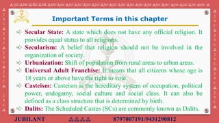 JUBILANT ⁂⁂⁂⁂ 8797007191/9431290812
⁂ JSC⁂JSC⁂JSC⁂JSC⁂JSC⁂JSC⁂JSC⁂JSC⁂JSC⁂JSC⁂JSC⁂JSC⁂JSC⁂JSC⁂JSC⁂JSC⁂JSC⁂JSC ⁂JSC⁂JSC⁂JSC⁂JSC ⁂
⁂
J
S
C
⁂
J
S
C
⁂
J
S
C
⁂
J
S
C
⁂
J
S
C
⁂
⁂
J
S
C
⁂
J
S
C
⁂
J
S
C
⁂
J
S
C
⁂
J
S
C
⁂
Secular State: A state which does not have any official religion. It
provides equal status to all religions.
Secularism: A belief that religion should not be involved in the
organization of society.
Urbanization: Shift of population from rural areas to urban areas.
Universal Adult Franchise: It means that all citizens whose age is
18 years or above have the right to vote.
Casteism: Casteism is the hereditary system of occupation, political
power, endogamy, social culture and social class. It can also be
defined as a class structure that is determined by birth.
Dalits: The Scheduled Castes (SCs) are commonly known as Dalits.
Important Terms in this chapter
 