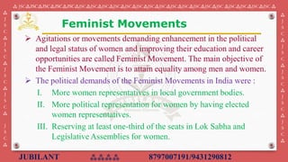 JUBILANT ⁂⁂⁂⁂ 8797007191/9431290812
⁂ JSC⁂JSC⁂JSC⁂JSC⁂JSC⁂JSC⁂JSC⁂JSC⁂JSC⁂JSC⁂JSC⁂JSC⁂JSC⁂JSC⁂JSC⁂JSC⁂JSC⁂JSC ⁂JSC⁂JSC⁂JSC⁂JSC ⁂
⁂
J
S
C
⁂
J
S
C
⁂
J
S
C
⁂
J
S
C
⁂
J
S
C
⁂
⁂
J
S
C
⁂
J
S
C
⁂
J
S
C
⁂
J
S
C
⁂
J
S
C
⁂
➢ Agitations or movements demanding enhancement in the political
and legal status of women and improving their education and career
opportunities are called Feminist Movement. ​​The main objective of
the Feminist Movement is to attain equality among men and women.
➢ The political demands of the Feminist Movements in India were :
I. ​More women representatives in local government bodies.
II. More political representation for women by having elected
women representatives.
III. Reserving at least one-third of the seats in Lok Sabha and
Legislative Assemblies for women.
Feminist Movements
 