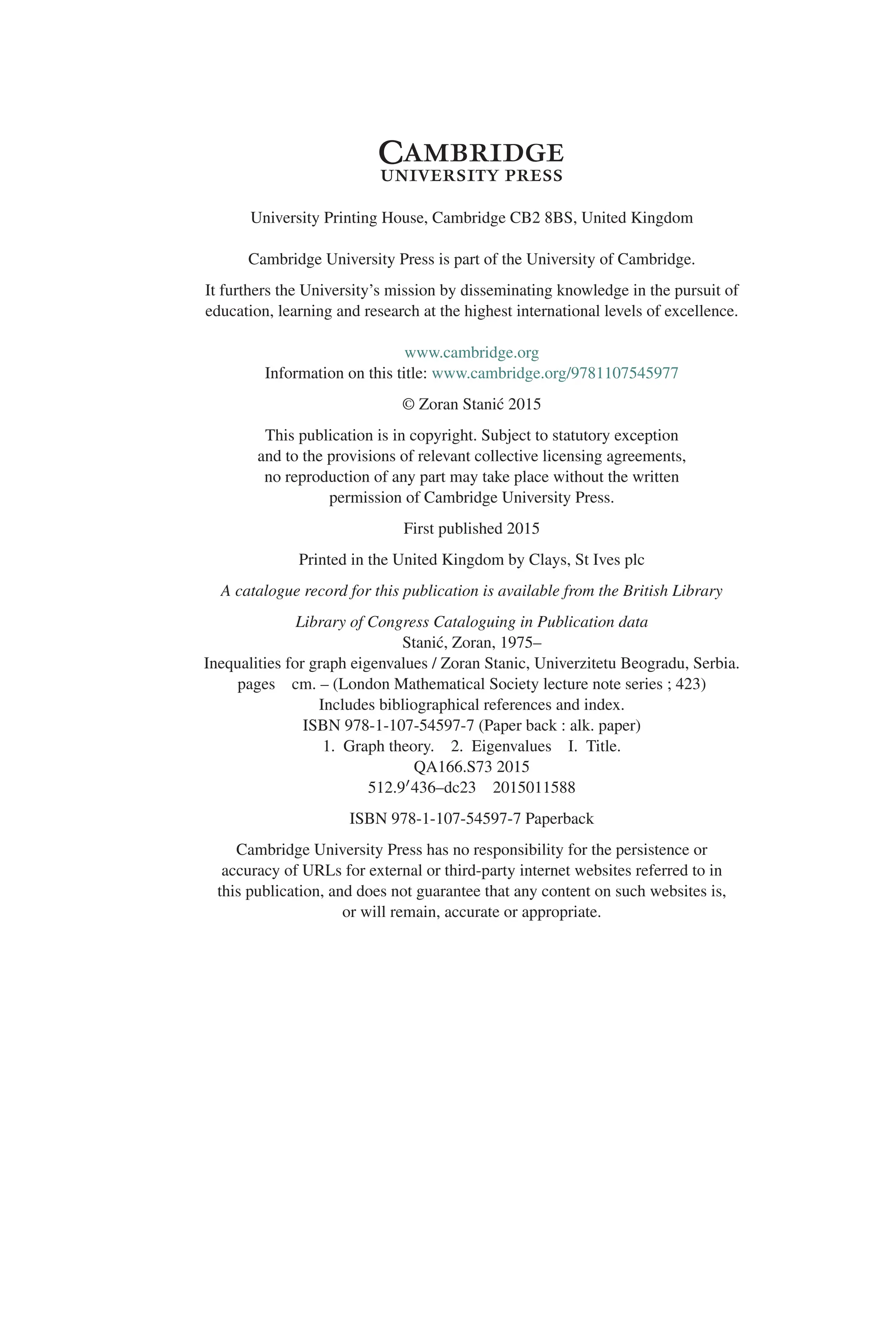 University Printing House, Cambridge CB2 8BS, United Kingdom
Cambridge University Press is part of the University of Cambridge.
It furthers the University’s mission by disseminating knowledge in the pursuit of
education, learning and research at the highest international levels of excellence.
www.cambridge.org
Information on this title: www.cambridge.org/9781107545977
© Zoran Stanić 2015
This publication is in copyright. Subject to statutory exception
and to the provisions of relevant collective licensing agreements,
no reproduction of any part may take place without the written
permission of Cambridge University Press.
First published 2015
Printed in the United Kingdom by Clays, St Ives plc
A catalogue record for this publication is available from the British Library
Library of Congress Cataloguing in Publication data
Stanić, Zoran, 1975–
Inequalities for graph eigenvalues / Zoran Stanic, Univerzitetu Beogradu, Serbia.
pages cm. – (London Mathematical Society lecture note series ; 423)
Includes bibliographical references and index.
ISBN 978-1-107-54597-7 (Paper back : alk. paper)
1. Graph theory. 2. Eigenvalues I. Title.
QA166.S73 2015
512.9436–dc23 2015011588
ISBN 978-1-107-54597-7 Paperback
Cambridge University Press has no responsibility for the persistence or
accuracy of URLs for external or third-party internet websites referred to in
this publication, and does not guarantee that any content on such websites is,
or will remain, accurate or appropriate.
 