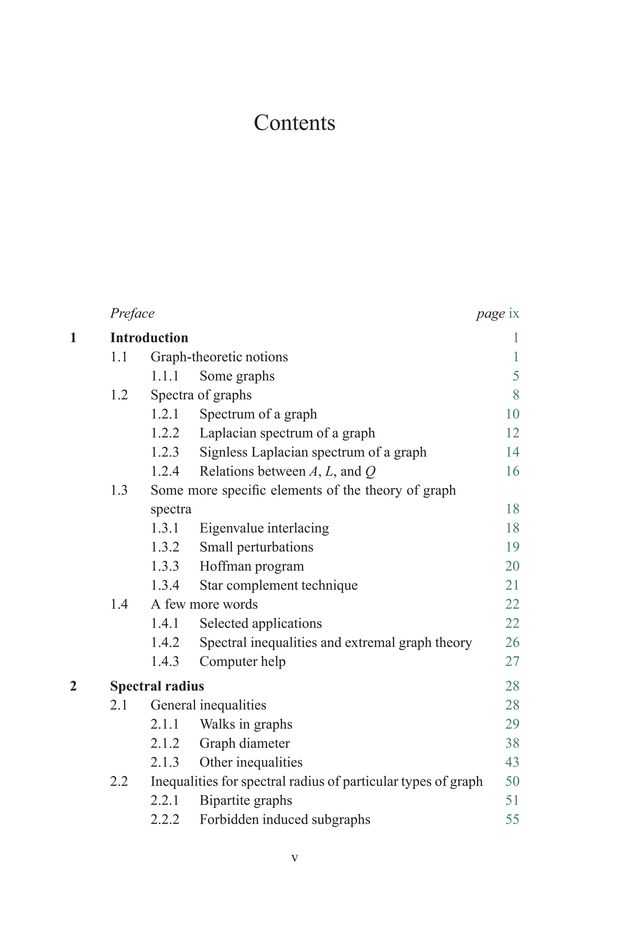 Contents
Preface page ix
1 Introduction 1
1.1 Graph-theoretic notions 1
1.1.1 Some graphs 5
1.2 Spectra of graphs 8
1.2.1 Spectrum of a graph 10
1.2.2 Laplacian spectrum of a graph 12
1.2.3 Signless Laplacian spectrum of a graph 14
1.2.4 Relations between A, L, and Q 16
1.3 Some more specific elements of the theory of graph
spectra 18
1.3.1 Eigenvalue interlacing 18
1.3.2 Small perturbations 19
1.3.3 Hoffman program 20
1.3.4 Star complement technique 21
1.4 A few more words 22
1.4.1 Selected applications 22
1.4.2 Spectral inequalities and extremal graph theory 26
1.4.3 Computer help 27
2 Spectral radius 28
2.1 General inequalities 28
2.1.1 Walks in graphs 29
2.1.2 Graph diameter 38
2.1.3 Other inequalities 43
2.2 Inequalities for spectral radius of particular types of graph 50
2.2.1 Bipartite graphs 51
2.2.2 Forbidden induced subgraphs 55
v
 
