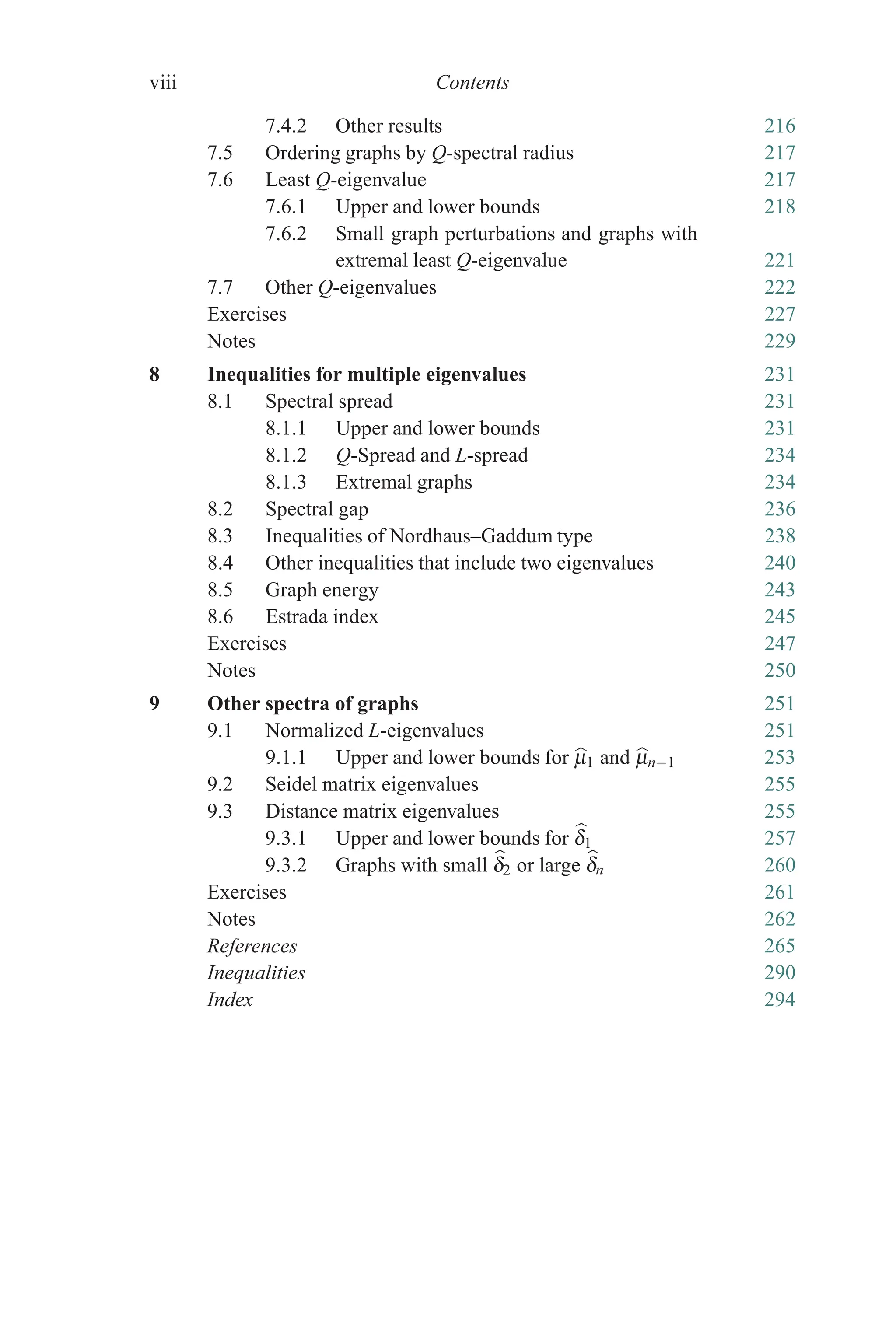 viii Contents
7.4.2 Other results 216
7.5 Ordering graphs by Q-spectral radius 217
7.6 Least Q-eigenvalue 217
7.6.1 Upper and lower bounds 218
7.6.2 Small graph perturbations and graphs with
extremal least Q-eigenvalue 221
7.7 Other Q-eigenvalues 222
Exercises 227
Notes 229
8 Inequalities for multiple eigenvalues 231
8.1 Spectral spread 231
8.1.1 Upper and lower bounds 231
8.1.2 Q-Spread and L-spread 234
8.1.3 Extremal graphs 234
8.2 Spectral gap 236
8.3 Inequalities of Nordhaus–Gaddum type 238
8.4 Other inequalities that include two eigenvalues 240
8.5 Graph energy 243
8.6 Estrada index 245
Exercises 247
Notes 250
9 Other spectra of graphs 251
9.1 Normalized L-eigenvalues 251
9.1.1 Upper and lower bounds for 
μ1 and 
μn−1 253
9.2 Seidel matrix eigenvalues 255
9.3 Distance matrix eigenvalues 255
9.3.1 Upper and lower bounds for 
δ1 257
9.3.2 Graphs with small 
δ2 or large 
δn 260
Exercises 261
Notes 262
References 265
Inequalities 290
Index 294
 