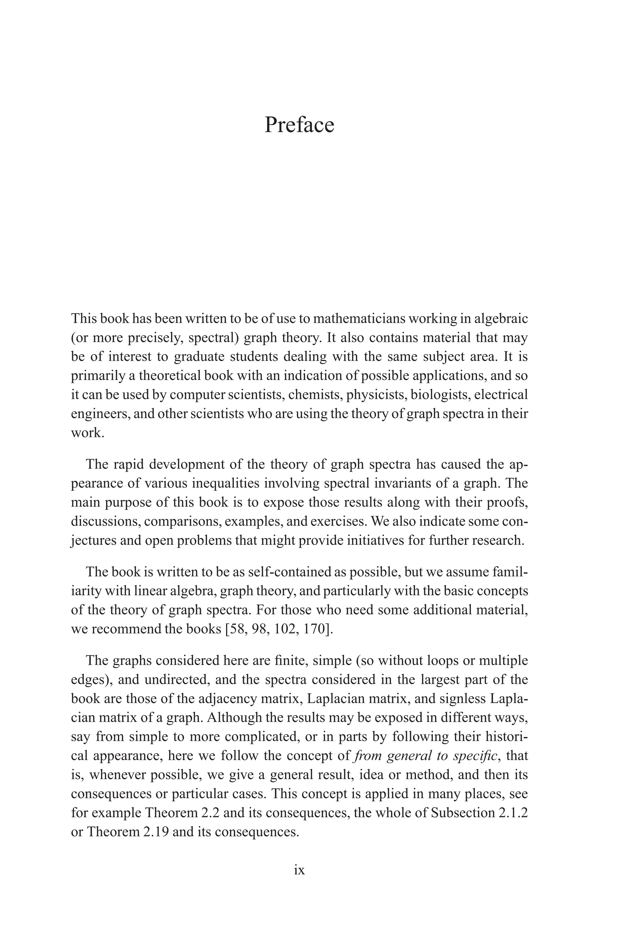 Preface
This book has been written to be of use to mathematicians working in algebraic
(or more precisely, spectral) graph theory. It also contains material that may
be of interest to graduate students dealing with the same subject area. It is
primarily a theoretical book with an indication of possible applications, and so
it can be used by computer scientists, chemists, physicists, biologists, electrical
engineers, and other scientists who are using the theory of graph spectra in their
work.
The rapid development of the theory of graph spectra has caused the ap-
pearance of various inequalities involving spectral invariants of a graph. The
main purpose of this book is to expose those results along with their proofs,
discussions, comparisons, examples, and exercises. We also indicate some con-
jectures and open problems that might provide initiatives for further research.
The book is written to be as self-contained as possible, but we assume famil-
iarity with linear algebra, graph theory, and particularly with the basic concepts
of the theory of graph spectra. For those who need some additional material,
we recommend the books [58, 98, 102, 170].
The graphs considered here are finite, simple (so without loops or multiple
edges), and undirected, and the spectra considered in the largest part of the
book are those of the adjacency matrix, Laplacian matrix, and signless Lapla-
cian matrix of a graph. Although the results may be exposed in different ways,
say from simple to more complicated, or in parts by following their histori-
cal appearance, here we follow the concept of from general to specific, that
is, whenever possible, we give a general result, idea or method, and then its
consequences or particular cases. This concept is applied in many places, see
for example Theorem 2.2 and its consequences, the whole of Subsection 2.1.2
or Theorem 2.19 and its consequences.
ix
 
