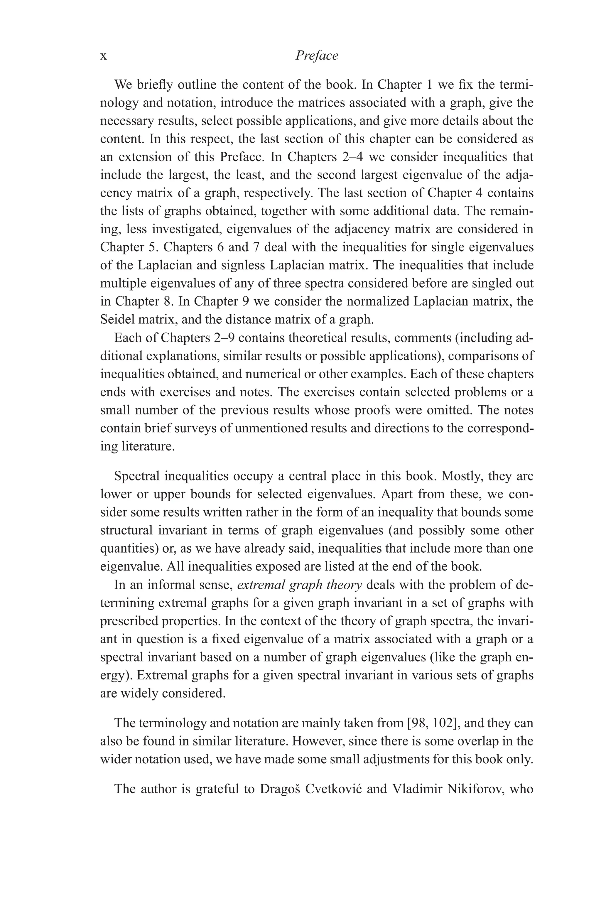 x Preface
We briefly outline the content of the book. In Chapter 1 we fix the termi-
nology and notation, introduce the matrices associated with a graph, give the
necessary results, select possible applications, and give more details about the
content. In this respect, the last section of this chapter can be considered as
an extension of this Preface. In Chapters 2–4 we consider inequalities that
include the largest, the least, and the second largest eigenvalue of the adja-
cency matrix of a graph, respectively. The last section of Chapter 4 contains
the lists of graphs obtained, together with some additional data. The remain-
ing, less investigated, eigenvalues of the adjacency matrix are considered in
Chapter 5. Chapters 6 and 7 deal with the inequalities for single eigenvalues
of the Laplacian and signless Laplacian matrix. The inequalities that include
multiple eigenvalues of any of three spectra considered before are singled out
in Chapter 8. In Chapter 9 we consider the normalized Laplacian matrix, the
Seidel matrix, and the distance matrix of a graph.
Each of Chapters 2–9 contains theoretical results, comments (including ad-
ditional explanations, similar results or possible applications), comparisons of
inequalities obtained, and numerical or other examples. Each of these chapters
ends with exercises and notes. The exercises contain selected problems or a
small number of the previous results whose proofs were omitted. The notes
contain brief surveys of unmentioned results and directions to the correspond-
ing literature.
Spectral inequalities occupy a central place in this book. Mostly, they are
lower or upper bounds for selected eigenvalues. Apart from these, we con-
sider some results written rather in the form of an inequality that bounds some
structural invariant in terms of graph eigenvalues (and possibly some other
quantities) or, as we have already said, inequalities that include more than one
eigenvalue. All inequalities exposed are listed at the end of the book.
In an informal sense, extremal graph theory deals with the problem of de-
termining extremal graphs for a given graph invariant in a set of graphs with
prescribed properties. In the context of the theory of graph spectra, the invari-
ant in question is a fixed eigenvalue of a matrix associated with a graph or a
spectral invariant based on a number of graph eigenvalues (like the graph en-
ergy). Extremal graphs for a given spectral invariant in various sets of graphs
are widely considered.
The terminology and notation are mainly taken from [98, 102], and they can
also be found in similar literature. However, since there is some overlap in the
wider notation used, we have made some small adjustments for this book only.
The author is grateful to Dragoš Cvetković and Vladimir Nikiforov, who
 