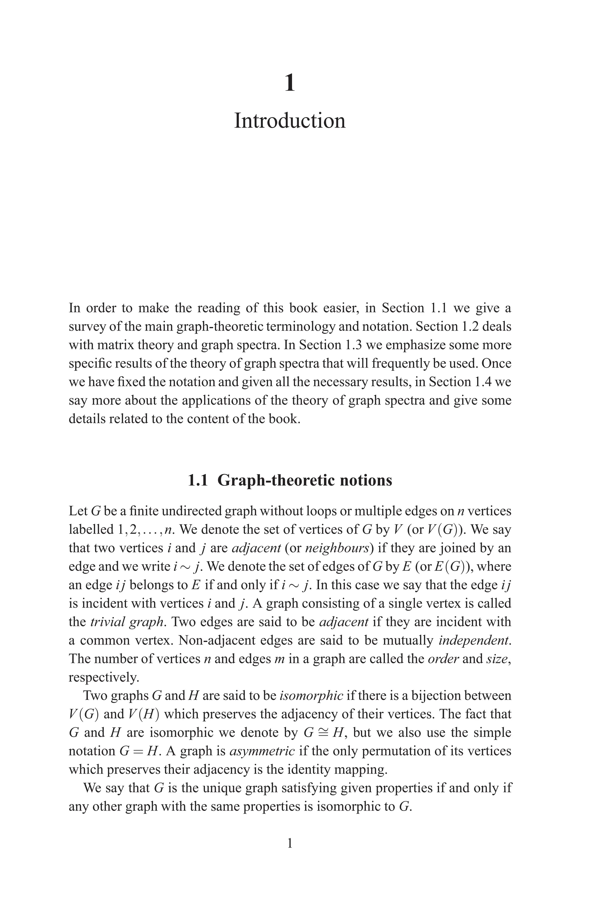 1
Introduction
In order to make the reading of this book easier, in Section 1.1 we give a
survey of the main graph-theoretic terminology and notation. Section 1.2 deals
with matrix theory and graph spectra. In Section 1.3 we emphasize some more
specific results of the theory of graph spectra that will frequently be used. Once
we have fixed the notation and given all the necessary results, in Section 1.4 we
say more about the applications of the theory of graph spectra and give some
details related to the content of the book.
1.1 Graph-theoretic notions
Let G be a finite undirected graph without loops or multiple edges on n vertices
labelled 1,2,...,n. We denote the set of vertices of G by V (or V(G)). We say
that two vertices i and j are adjacent (or neighbours) if they are joined by an
edge and we write i ∼ j. We denote the set of edges of G by E (or E(G)), where
an edge ij belongs to E if and only if i ∼ j. In this case we say that the edge ij
is incident with vertices i and j. A graph consisting of a single vertex is called
the trivial graph. Two edges are said to be adjacent if they are incident with
a common vertex. Non-adjacent edges are said to be mutually independent.
The number of vertices n and edges m in a graph are called the order and size,
respectively.
Two graphs G and H are said to be isomorphic if there is a bijection between
V(G) and V(H) which preserves the adjacency of their vertices. The fact that
G and H are isomorphic we denote by G ∼
= H, but we also use the simple
notation G = H. A graph is asymmetric if the only permutation of its vertices
which preserves their adjacency is the identity mapping.
We say that G is the unique graph satisfying given properties if and only if
any other graph with the same properties is isomorphic to G.
1
 