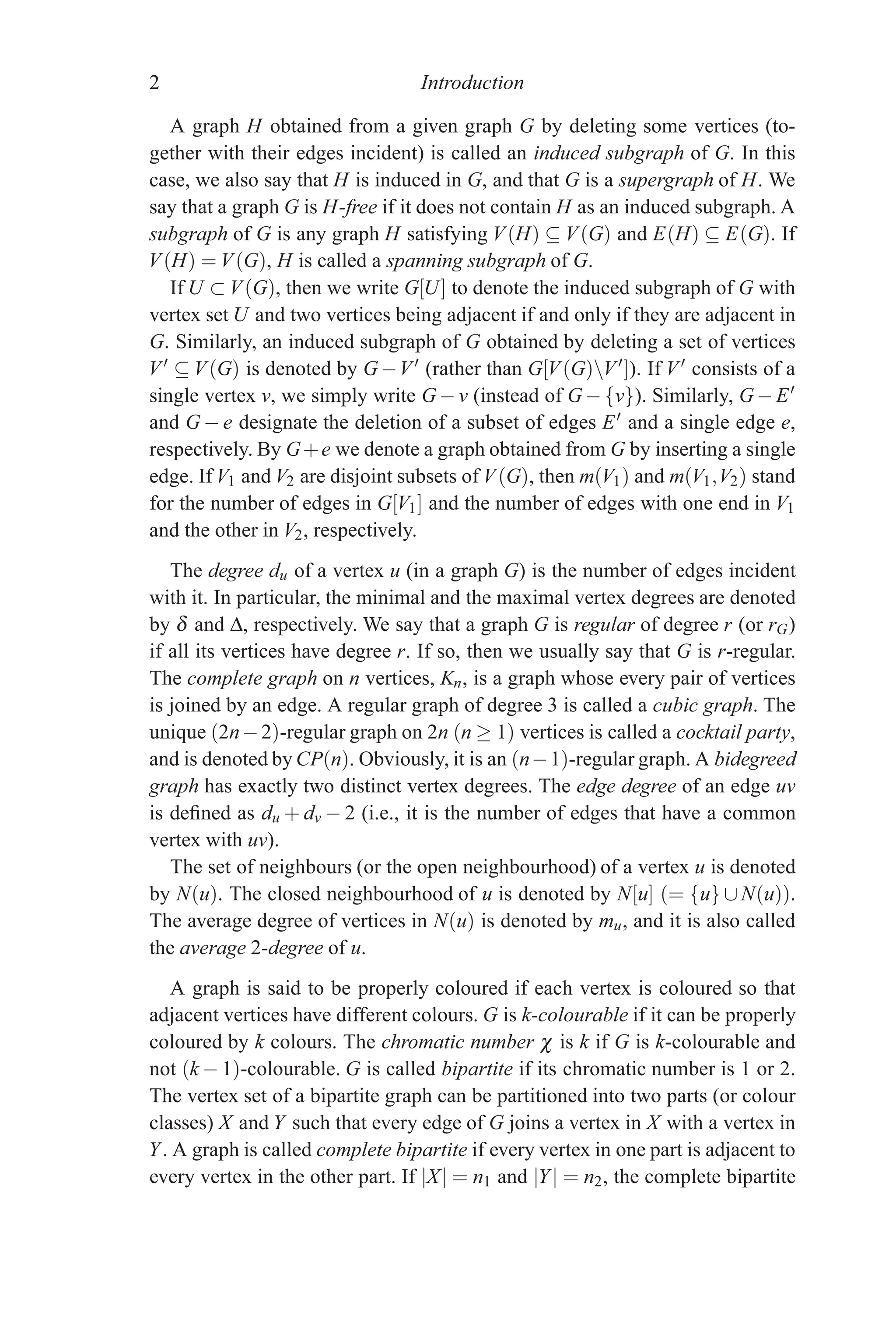 2 Introduction
A graph H obtained from a given graph G by deleting some vertices (to-
gether with their edges incident) is called an induced subgraph of G. In this
case, we also say that H is induced in G, and that G is a supergraph of H. We
say that a graph G is H-free if it does not contain H as an induced subgraph. A
subgraph of G is any graph H satisfying V(H) ⊆ V(G) and E(H) ⊆ E(G). If
V(H) = V(G), H is called a spanning subgraph of G.
If U ⊂ V(G), then we write G[U] to denote the induced subgraph of G with
vertex set U and two vertices being adjacent if and only if they are adjacent in
G. Similarly, an induced subgraph of G obtained by deleting a set of vertices
V
⊆ V(G) is denoted by G−V
(rather than G[V(G)V
]). If V
consists of a
single vertex v, we simply write G−v (instead of G− {v}). Similarly, G−E
and G − e designate the deletion of a subset of edges E and a single edge e,
respectively. By G+e we denote a graph obtained from G by inserting a single
edge. If V1 and V2 are disjoint subsets of V(G), then m(V1) and m(V1,V2) stand
for the number of edges in G[V1] and the number of edges with one end in V1
and the other in V2, respectively.
The degree du of a vertex u (in a graph G) is the number of edges incident
with it. In particular, the minimal and the maximal vertex degrees are denoted
by δ and Δ, respectively. We say that a graph G is regular of degree r (or rG)
if all its vertices have degree r. If so, then we usually say that G is r-regular.
The complete graph on n vertices, Kn, is a graph whose every pair of vertices
is joined by an edge. A regular graph of degree 3 is called a cubic graph. The
unique (2n−2)-regular graph on 2n (n ≥ 1) vertices is called a cocktail party,
and is denoted by CP(n). Obviously, it is an (n−1)-regular graph. A bidegreed
graph has exactly two distinct vertex degrees. The edge degree of an edge uv
is defined as du + dv − 2 (i.e., it is the number of edges that have a common
vertex with uv).
The set of neighbours (or the open neighbourhood) of a vertex u is denoted
by N(u). The closed neighbourhood of u is denoted by N[u] (= {u} ∪ N(u)).
The average degree of vertices in N(u) is denoted by mu, and it is also called
the average 2-degree of u.
A graph is said to be properly coloured if each vertex is coloured so that
adjacent vertices have different colours. G is k-colourable if it can be properly
coloured by k colours. The chromatic number χ is k if G is k-colourable and
not (k − 1)-colourable. G is called bipartite if its chromatic number is 1 or 2.
The vertex set of a bipartite graph can be partitioned into two parts (or colour
classes) X and Y such that every edge of G joins a vertex in X with a vertex in
Y. A graph is called complete bipartite if every vertex in one part is adjacent to
every vertex in the other part. If |X| = n1 and |Y| = n2, the complete bipartite
 