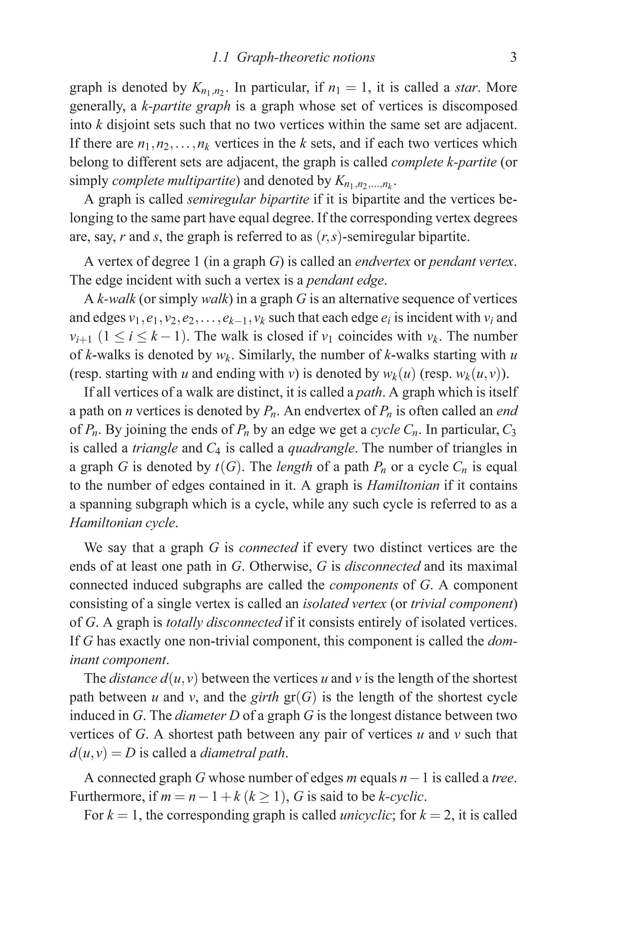 1.1 Graph-theoretic notions 3
graph is denoted by Kn1,n2 . In particular, if n1 = 1, it is called a star. More
generally, a k-partite graph is a graph whose set of vertices is discomposed
into k disjoint sets such that no two vertices within the same set are adjacent.
If there are n1,n2,...,nk vertices in the k sets, and if each two vertices which
belong to different sets are adjacent, the graph is called complete k-partite (or
simply complete multipartite) and denoted by Kn1,n2,...,nk
.
A graph is called semiregular bipartite if it is bipartite and the vertices be-
longing to the same part have equal degree. If the corresponding vertex degrees
are, say, r and s, the graph is referred to as (r,s)-semiregular bipartite.
A vertex of degree 1 (in a graph G) is called an endvertex or pendant vertex.
The edge incident with such a vertex is a pendant edge.
A k-walk (or simply walk) in a graph G is an alternative sequence of vertices
and edges v1,e1,v2,e2,...,ek−1,vk such that each edge ei is incident with vi and
vi+1 (1 ≤ i ≤ k − 1). The walk is closed if v1 coincides with vk. The number
of k-walks is denoted by wk. Similarly, the number of k-walks starting with u
(resp. starting with u and ending with v) is denoted by wk(u) (resp. wk(u,v)).
If all vertices of a walk are distinct, it is called a path. A graph which is itself
a path on n vertices is denoted by Pn. An endvertex of Pn is often called an end
of Pn. By joining the ends of Pn by an edge we get a cycle Cn. In particular, C3
is called a triangle and C4 is called a quadrangle. The number of triangles in
a graph G is denoted by t(G). The length of a path Pn or a cycle Cn is equal
to the number of edges contained in it. A graph is Hamiltonian if it contains
a spanning subgraph which is a cycle, while any such cycle is referred to as a
Hamiltonian cycle.
We say that a graph G is connected if every two distinct vertices are the
ends of at least one path in G. Otherwise, G is disconnected and its maximal
connected induced subgraphs are called the components of G. A component
consisting of a single vertex is called an isolated vertex (or trivial component)
of G. A graph is totally disconnected if it consists entirely of isolated vertices.
If G has exactly one non-trivial component, this component is called the dom-
inant component.
The distance d(u,v) between the vertices u and v is the length of the shortest
path between u and v, and the girth gr(G) is the length of the shortest cycle
induced in G. The diameter D of a graph G is the longest distance between two
vertices of G. A shortest path between any pair of vertices u and v such that
d(u,v) = D is called a diametral path.
A connected graph G whose number of edges m equals n−1 is called a tree.
Furthermore, if m = n−1+k (k ≥ 1), G is said to be k-cyclic.
For k = 1, the corresponding graph is called unicyclic; for k = 2, it is called
 