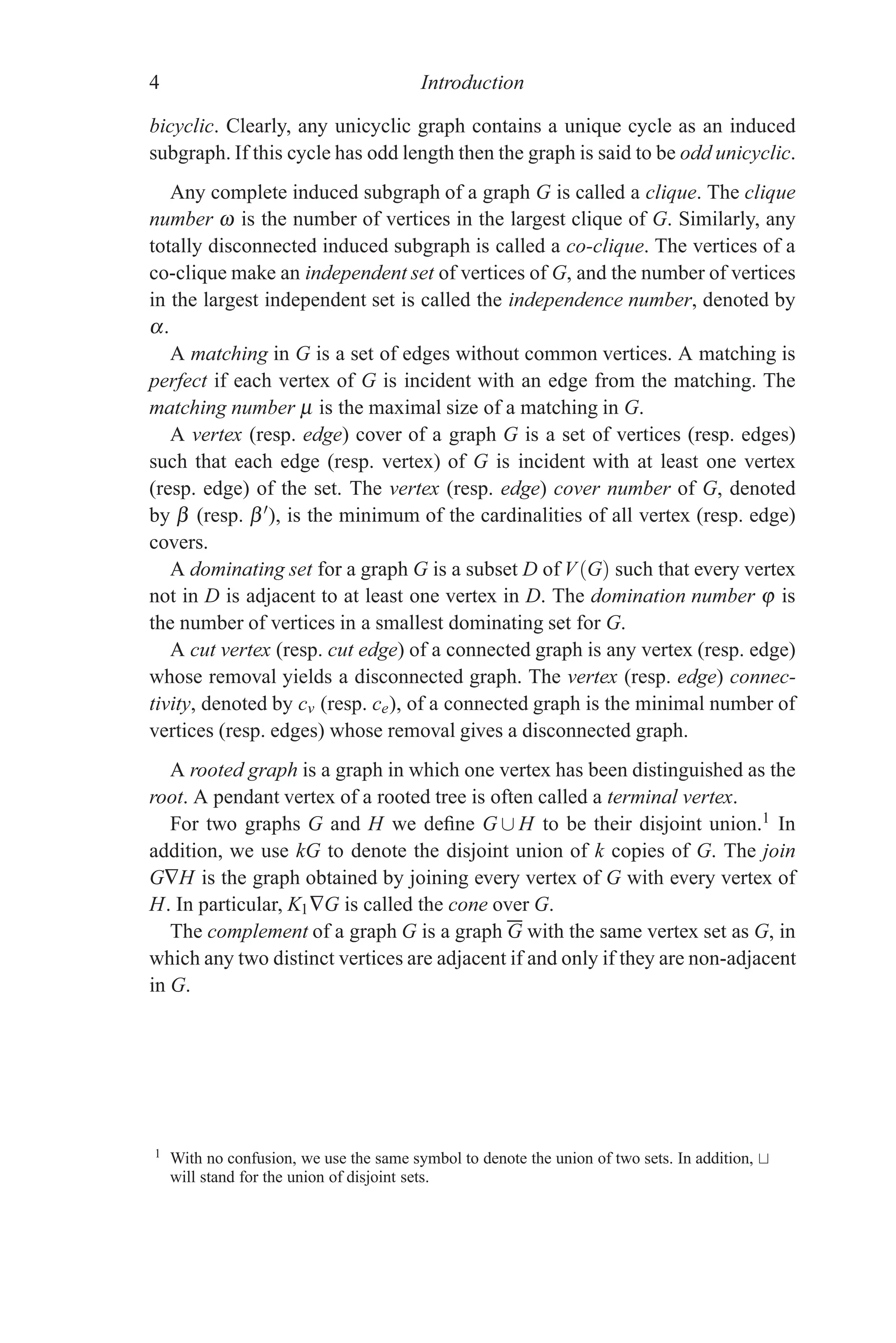 4 Introduction
bicyclic. Clearly, any unicyclic graph contains a unique cycle as an induced
subgraph. If this cycle has odd length then the graph is said to be odd unicyclic.
Any complete induced subgraph of a graph G is called a clique. The clique
number ω is the number of vertices in the largest clique of G. Similarly, any
totally disconnected induced subgraph is called a co-clique. The vertices of a
co-clique make an independent set of vertices of G, and the number of vertices
in the largest independent set is called the independence number, denoted by
α.
A matching in G is a set of edges without common vertices. A matching is
perfect if each vertex of G is incident with an edge from the matching. The
matching number μ is the maximal size of a matching in G.
A vertex (resp. edge) cover of a graph G is a set of vertices (resp. edges)
such that each edge (resp. vertex) of G is incident with at least one vertex
(resp. edge) of the set. The vertex (resp. edge) cover number of G, denoted
by β (resp. β), is the minimum of the cardinalities of all vertex (resp. edge)
covers.
A dominating set for a graph G is a subset D of V(G) such that every vertex
not in D is adjacent to at least one vertex in D. The domination number ϕ is
the number of vertices in a smallest dominating set for G.
A cut vertex (resp. cut edge) of a connected graph is any vertex (resp. edge)
whose removal yields a disconnected graph. The vertex (resp. edge) connec-
tivity, denoted by cv (resp. ce), of a connected graph is the minimal number of
vertices (resp. edges) whose removal gives a disconnected graph.
A rooted graph is a graph in which one vertex has been distinguished as the
root. A pendant vertex of a rooted tree is often called a terminal vertex.
For two graphs G and H we define G ∪ H to be their disjoint union.1 In
addition, we use kG to denote the disjoint union of k copies of G. The join
G∇H is the graph obtained by joining every vertex of G with every vertex of
H. In particular, K1∇G is called the cone over G.
The complement of a graph G is a graph G with the same vertex set as G, in
which any two distinct vertices are adjacent if and only if they are non-adjacent
in G.
1 With no confusion, we use the same symbol to denote the union of two sets. In addition,
will stand for the union of disjoint sets.
 