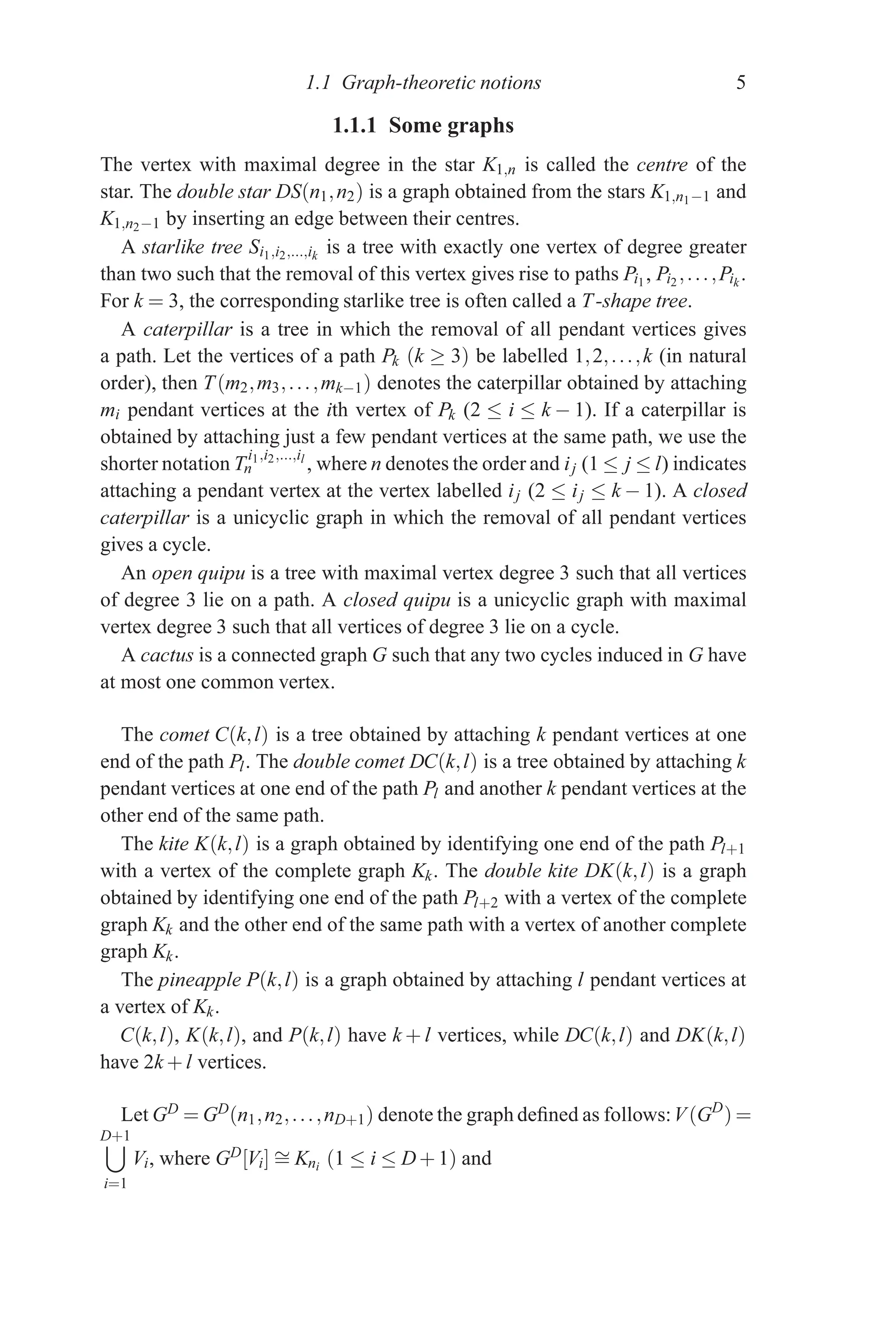 1.1 Graph-theoretic notions 5
1.1.1 Some graphs
The vertex with maximal degree in the star K1,n is called the centre of the
star. The double star DS(n1,n2) is a graph obtained from the stars K1,n1−1 and
K1,n2−1 by inserting an edge between their centres.
A starlike tree Si1,i2,...,ik
is a tree with exactly one vertex of degree greater
than two such that the removal of this vertex gives rise to paths Pi1, Pi2 ,...,Pik
.
For k = 3, the corresponding starlike tree is often called a T-shape tree.
A caterpillar is a tree in which the removal of all pendant vertices gives
a path. Let the vertices of a path Pk (k ≥ 3) be labelled 1,2,...,k (in natural
order), then T(m2,m3,...,mk−1) denotes the caterpillar obtained by attaching
mi pendant vertices at the ith vertex of Pk (2 ≤ i ≤ k − 1). If a caterpillar is
obtained by attaching just a few pendant vertices at the same path, we use the
shorter notation T
i1,i2,...,il
n , where n denotes the order and ij (1 ≤ j ≤ l) indicates
attaching a pendant vertex at the vertex labelled ij (2 ≤ ij ≤ k − 1). A closed
caterpillar is a unicyclic graph in which the removal of all pendant vertices
gives a cycle.
An open quipu is a tree with maximal vertex degree 3 such that all vertices
of degree 3 lie on a path. A closed quipu is a unicyclic graph with maximal
vertex degree 3 such that all vertices of degree 3 lie on a cycle.
A cactus is a connected graph G such that any two cycles induced in G have
at most one common vertex.
The comet C(k,l) is a tree obtained by attaching k pendant vertices at one
end of the path Pl. The double comet DC(k,l) is a tree obtained by attaching k
pendant vertices at one end of the path Pl and another k pendant vertices at the
other end of the same path.
The kite K(k,l) is a graph obtained by identifying one end of the path Pl+1
with a vertex of the complete graph Kk. The double kite DK(k,l) is a graph
obtained by identifying one end of the path Pl+2 with a vertex of the complete
graph Kk and the other end of the same path with a vertex of another complete
graph Kk.
The pineapple P(k,l) is a graph obtained by attaching l pendant vertices at
a vertex of Kk.
C(k,l), K(k,l), and P(k,l) have k + l vertices, while DC(k,l) and DK(k,l)
have 2k + l vertices.
Let GD = GD(n1,n2,...,nD+1) denote the graph defined as follows:V(GD
) =
D+1

i=1
Vi, where GD[Vi] ∼
= Kni (1 ≤ i ≤ D+1) and
 