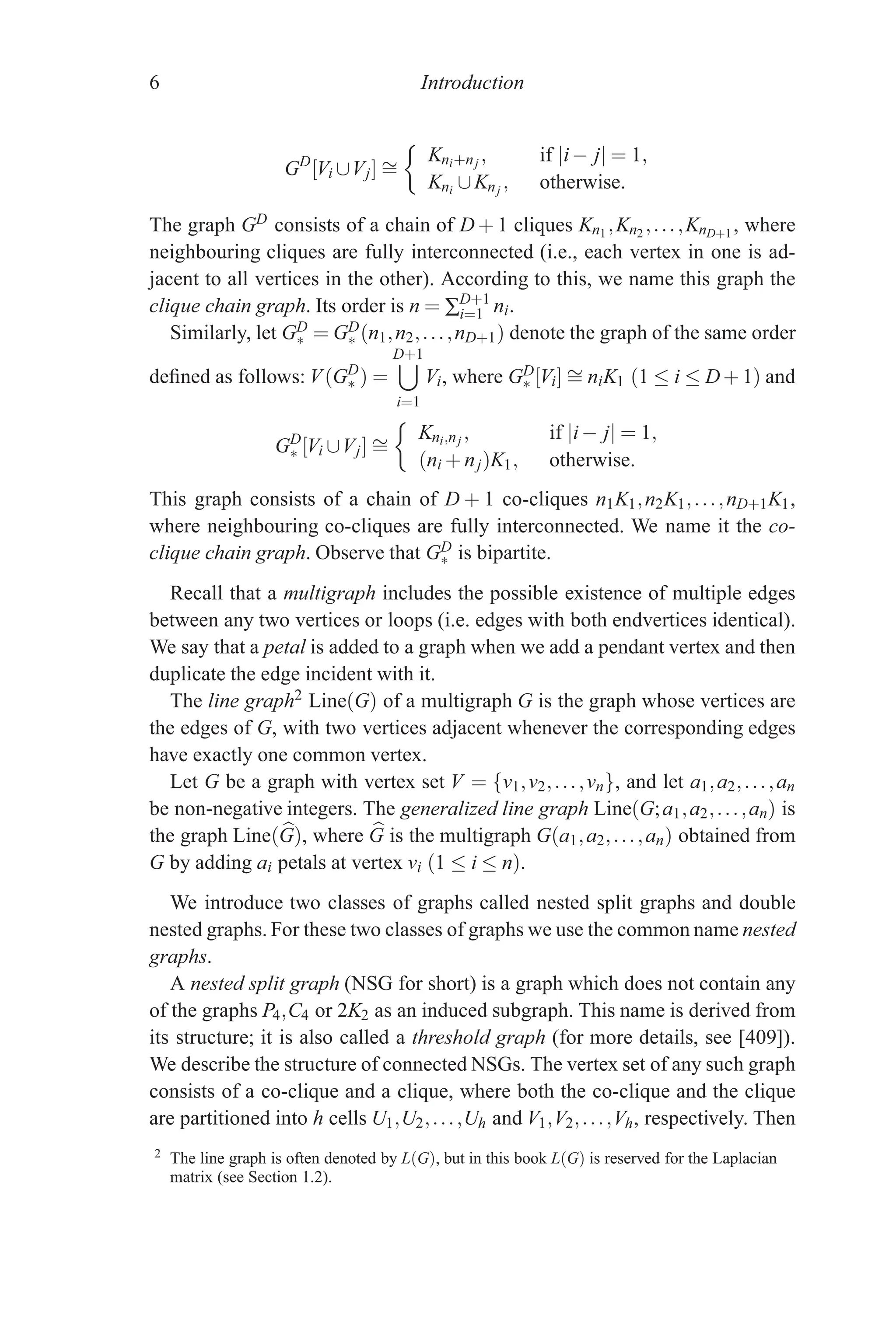 6 Introduction
GD
[Vi ∪Vj] ∼
=

Kni+nj , if |i− j| = 1,
Kni ∪Knj , otherwise.
The graph GD consists of a chain of D + 1 cliques Kn1 ,Kn2 ,...,KnD+1 , where
neighbouring cliques are fully interconnected (i.e., each vertex in one is ad-
jacent to all vertices in the other). According to this, we name this graph the
clique chain graph. Its order is n = ∑D+1
i=1 ni.
Similarly, let GD
∗ = GD
∗ (n1,n2,...,nD+1) denote the graph of the same order
defined as follows: V(GD
∗ ) =
D+1

i=1
Vi, where GD
∗ [Vi] ∼
= niK1 (1 ≤ i ≤ D+1) and
GD
∗ [Vi ∪Vj] ∼
=

Kni,nj , if |i− j| = 1,
(ni +nj)K1, otherwise.
This graph consists of a chain of D + 1 co-cliques n1K1,n2K1,...,nD+1K1,
where neighbouring co-cliques are fully interconnected. We name it the co-
clique chain graph. Observe that GD
∗ is bipartite.
Recall that a multigraph includes the possible existence of multiple edges
between any two vertices or loops (i.e. edges with both endvertices identical).
We say that a petal is added to a graph when we add a pendant vertex and then
duplicate the edge incident with it.
The line graph2 Line(G) of a multigraph G is the graph whose vertices are
the edges of G, with two vertices adjacent whenever the corresponding edges
have exactly one common vertex.
Let G be a graph with vertex set V = {v1,v2,...,vn}, and let a1,a2,...,an
be non-negative integers. The generalized line graph Line(G;a1,a2,...,an) is
the graph Line( 
G), where 
G is the multigraph G(a1,a2,...,an) obtained from
G by adding ai petals at vertex vi (1 ≤ i ≤ n).
We introduce two classes of graphs called nested split graphs and double
nested graphs. For these two classes of graphs we use the common name nested
graphs.
A nested split graph (NSG for short) is a graph which does not contain any
of the graphs P4,C4 or 2K2 as an induced subgraph. This name is derived from
its structure; it is also called a threshold graph (for more details, see [409]).
We describe the structure of connected NSGs. The vertex set of any such graph
consists of a co-clique and a clique, where both the co-clique and the clique
are partitioned into h cells U1,U2,...,Uh and V1,V2,...,Vh, respectively. Then
2 The line graph is often denoted by L(G), but in this book L(G) is reserved for the Laplacian
matrix (see Section 1.2).
 