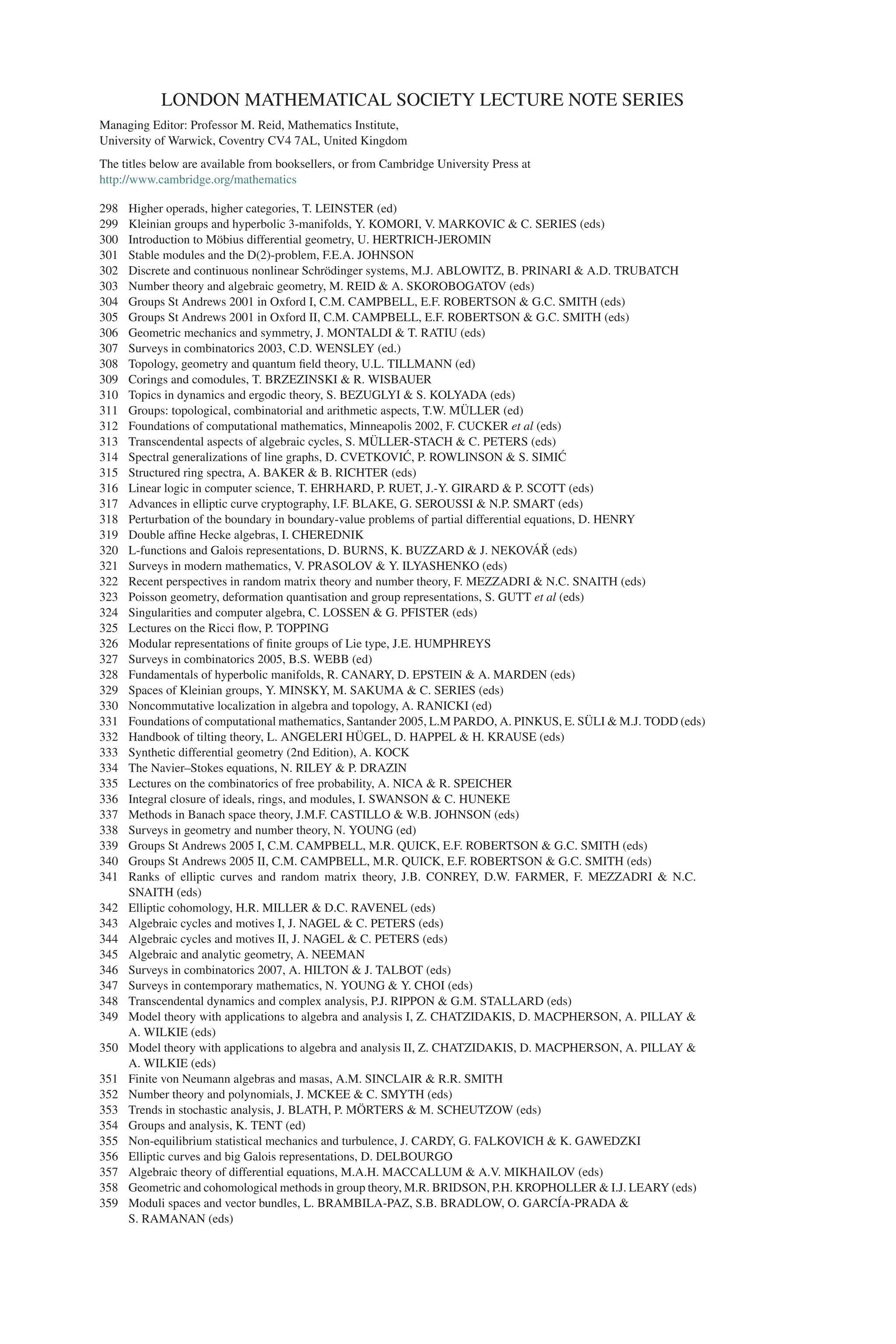 LONDON MATHEMATICAL SOCIETY LECTURE NOTE SERIES
Managing Editor: Professor M. Reid, Mathematics Institute,
University of Warwick, Coventry CV4 7AL, United Kingdom
The titles below are available from booksellers, or from Cambridge University Press at
http://www.cambridge.org/mathematics
298 Higher operads, higher categories, T. LEINSTER (ed)
299 Kleinian groups and hyperbolic 3-manifolds, Y. KOMORI, V. MARKOVIC & C. SERIES (eds)
300 Introduction to Möbius differential geometry, U. HERTRICH-JEROMIN
301 Stable modules and the D(2)-problem, F.E.A. JOHNSON
302 Discrete and continuous nonlinear Schrödinger systems, M.J. ABLOWITZ, B. PRINARI & A.D. TRUBATCH
303 Number theory and algebraic geometry, M. REID & A. SKOROBOGATOV (eds)
304 Groups St Andrews 2001 in Oxford I, C.M. CAMPBELL, E.F. ROBERTSON & G.C. SMITH (eds)
305 Groups St Andrews 2001 in Oxford II, C.M. CAMPBELL, E.F. ROBERTSON & G.C. SMITH (eds)
306 Geometric mechanics and symmetry, J. MONTALDI & T. RATIU (eds)
307 Surveys in combinatorics 2003, C.D. WENSLEY (ed.)
308 Topology, geometry and quantum field theory, U.L. TILLMANN (ed)
309 Corings and comodules, T. BRZEZINSKI & R. WISBAUER
310 Topics in dynamics and ergodic theory, S. BEZUGLYI & S. KOLYADA (eds)
311 Groups: topological, combinatorial and arithmetic aspects, T.W. MÜLLER (ed)
312 Foundations of computational mathematics, Minneapolis 2002, F. CUCKER et al (eds)
313 Transcendental aspects of algebraic cycles, S. MÜLLER-STACH & C. PETERS (eds)
314 Spectral generalizations of line graphs, D. CVETKOVIĆ, P. ROWLINSON & S. SIMIĆ
315 Structured ring spectra, A. BAKER & B. RICHTER (eds)
316 Linear logic in computer science, T. EHRHARD, P. RUET, J.-Y. GIRARD & P. SCOTT (eds)
317 Advances in elliptic curve cryptography, I.F. BLAKE, G. SEROUSSI & N.P. SMART (eds)
318 Perturbation of the boundary in boundary-value problems of partial differential equations, D. HENRY
319 Double affine Hecke algebras, I. CHEREDNIK
320 L-functions and Galois representations, D. BURNS, K. BUZZARD & J. NEKOVÁŘ (eds)
321 Surveys in modern mathematics, V. PRASOLOV & Y. ILYASHENKO (eds)
322 Recent perspectives in random matrix theory and number theory, F. MEZZADRI & N.C. SNAITH (eds)
323 Poisson geometry, deformation quantisation and group representations, S. GUTT et al (eds)
324 Singularities and computer algebra, C. LOSSEN & G. PFISTER (eds)
325 Lectures on the Ricci flow, P. TOPPING
326 Modular representations of finite groups of Lie type, J.E. HUMPHREYS
327 Surveys in combinatorics 2005, B.S. WEBB (ed)
328 Fundamentals of hyperbolic manifolds, R. CANARY, D. EPSTEIN & A. MARDEN (eds)
329 Spaces of Kleinian groups, Y. MINSKY, M. SAKUMA & C. SERIES (eds)
330 Noncommutative localization in algebra and topology, A. RANICKI (ed)
331 Foundations of computational mathematics, Santander 2005, L.M PARDO, A. PINKUS, E. SÜLI & M.J. TODD (eds)
332 Handbook of tilting theory, L. ANGELERI HÜGEL, D. HAPPEL & H. KRAUSE (eds)
333 Synthetic differential geometry (2nd Edition), A. KOCK
334 The Navier–Stokes equations, N. RILEY & P. DRAZIN
335 Lectures on the combinatorics of free probability, A. NICA & R. SPEICHER
336 Integral closure of ideals, rings, and modules, I. SWANSON & C. HUNEKE
337 Methods in Banach space theory, J.M.F. CASTILLO & W.B. JOHNSON (eds)
338 Surveys in geometry and number theory, N. YOUNG (ed)
339 Groups St Andrews 2005 I, C.M. CAMPBELL, M.R. QUICK, E.F. ROBERTSON & G.C. SMITH (eds)
340 Groups St Andrews 2005 II, C.M. CAMPBELL, M.R. QUICK, E.F. ROBERTSON & G.C. SMITH (eds)
341 Ranks of elliptic curves and random matrix theory, J.B. CONREY, D.W. FARMER, F. MEZZADRI & N.C.
SNAITH (eds)
342 Elliptic cohomology, H.R. MILLER & D.C. RAVENEL (eds)
343 Algebraic cycles and motives I, J. NAGEL & C. PETERS (eds)
344 Algebraic cycles and motives II, J. NAGEL & C. PETERS (eds)
345 Algebraic and analytic geometry, A. NEEMAN
346 Surveys in combinatorics 2007, A. HILTON & J. TALBOT (eds)
347 Surveys in contemporary mathematics, N. YOUNG & Y. CHOI (eds)
348 Transcendental dynamics and complex analysis, P.J. RIPPON & G.M. STALLARD (eds)
349 Model theory with applications to algebra and analysis I, Z. CHATZIDAKIS, D. MACPHERSON, A. PILLAY &
A. WILKIE (eds)
350 Model theory with applications to algebra and analysis II, Z. CHATZIDAKIS, D. MACPHERSON, A. PILLAY &
A. WILKIE (eds)
351 Finite von Neumann algebras and masas, A.M. SINCLAIR & R.R. SMITH
352 Number theory and polynomials, J. MCKEE & C. SMYTH (eds)
353 Trends in stochastic analysis, J. BLATH, P. MÖRTERS & M. SCHEUTZOW (eds)
354 Groups and analysis, K. TENT (ed)
355 Non-equilibrium statistical mechanics and turbulence, J. CARDY, G. FALKOVICH & K. GAWEDZKI
356 Elliptic curves and big Galois representations, D. DELBOURGO
357 Algebraic theory of differential equations, M.A.H. MACCALLUM & A.V. MIKHAILOV (eds)
358 Geometric and cohomological methods in group theory, M.R. BRIDSON, P.H. KROPHOLLER & I.J. LEARY (eds)
359 Moduli spaces and vector bundles, L. BRAMBILA-PAZ, S.B. BRADLOW, O. GARCÍA-PRADA &
S. RAMANAN (eds)
 