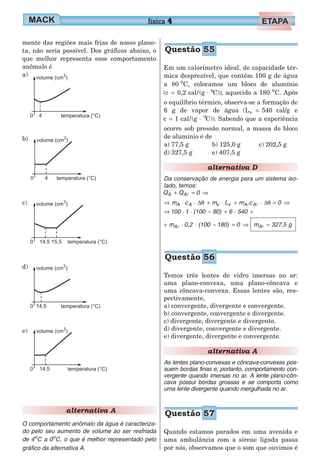 mente das regiões mais frias de nosso plane-
ta, não seria possível. Dos gráficos abaixo, o
que melhor representa esse comportamento
anômalo é
a)
b)
c)
d)
e)
alternativa A
O comportamento anômalo da água é caracteriza-
do pelo seu aumento de volume ao ser resfriada
de 4o
C a 0o
C, o que é melhor representado pelo
gráfico da alternativa A.
Em um calorímetro ideal, de capacidade tér-
mica desprezível, que contém 100 g de água
a 80 o
C, colocamos um bloco de alumínio
(c 0,2 cal/(g C))o
= ⋅ , aquecido a 180 o
C. Após
o equilíbrio térmico, observa-se a formação de
6 g de vapor de água (L 540v = cal/g e
c 1 cal/(g C))o
= ⋅ . Sabendo que a experiência
ocorre sob pressão normal, a massa do bloco
de alumínio é de
a) 77,5 g
d) 327,5 g
b) 125,0 g
e) 407,5 g
c) 202,5 g
alternativa D
Da conservação de energia para um sistema iso-
lado, temos:
Q Q 0A A+ = ⇒l
⇒ ⋅ ⋅ + ⋅ + ⋅ = ⇒m L m 0A v Ac m cA v A∆ ∆θ θl l
⇒ ⋅ ⋅ − + ⋅ +100 1 (100 80) 6 540
+ ⋅ ⋅ − = ⇒m 0,2 (100 180) 0Al m 327,5Al = g
Temos três lentes de vidro imersas no ar:
uma plano-convexa, uma plano-côncava e
uma côncava-convexa. Essas lentes são, res-
pectivamente,
a) convergente, divergente e convergente.
b) convergente, convergente e divergente.
c) divergente, divergente e divergente.
d) divergente, convergente e divergente.
e) divergente, divergente e convergente.
alternativa A
As lentes plano-convexas e côncava-convexas pos-
suem bordas finas e, portanto, comportamento con-
vergente quando imersas no ar. A lente plano-côn-
cava possui bordas grossas e se comporta como
uma lente divergente quando mergulhada no ar.
Quando estamos parados em uma avenida e
uma ambulância com a sirene ligada passa
por nós, observamos que o som que ouvimos é
física 4
Questão 55
Questão 56
Questão 57
 