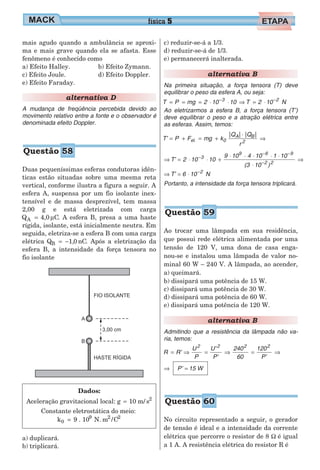 mais agudo quando a ambulância se aproxi-
ma e mais grave quando ela se afasta. Esse
fenômeno é conhecido como
a) Efeito Halley.
c) Efeito Joule.
e) Efeito Faraday.
b) Efeito Zymann.
d) Efeito Doppler.
alternativa D
A mudança de freqüência percebida devido ao
movimento relativo entre a fonte e o observador é
denominada efeito Doppler.
Duas pequeníssimas esferas condutoras idên-
ticas estão situadas sobre uma mesma reta
vertical, conforme ilustra a figura a seguir. A
esfera A, suspensa por um fio isolante inex-
tensível e de massa desprezível, tem massa
2,00 g e está eletrizada com carga
Q 4,0 CA = µ . A esfera B, presa a uma haste
rígida, isolante, está inicialmente neutra. Em
seguida, eletriza-se a esfera B com uma carga
elétrica Q nCB = −1 0, . Após a eletrização da
esfera B, a intensidade da força tensora no
fio isolante
Dados:
Aceleração gravitacional local: g 10 m/ s2
=
Constante eletrostática do meio:
k 9 . 10 N. m /C0
9 2 2
=
a) duplicará.
b) triplicará.
c) reduzir-se-á a 1/3.
d) reduzir-se-á de 1/3.
e) permanecerá inalterada.
alternativa B
Na primeira situação, a força tensora (T) deve
equilibrar o peso da esfera A, ou seja:
T P mg 2 10 10 T 2 10 N3 2
= = = ⋅ ⋅ ⇒ = ⋅− −
Ao eletrizarmos a esfera B, a força tensora (T’)
deve equilibrar o peso e a atração elétrica entre
as esferas. Assim, temos:
T’ P F mg k
Q Q
r
el. 0
A B
2
= + = +
⋅
⇒
| | | |
⇒ = ⋅ ⋅ +
⋅ ⋅ ⋅ ⋅ ⋅
⋅
⇒−
− −
−
T’ 2 10 10
9 10 4 10 1 10
(3 10 )
3
9 6 9
2 2
⇒ = ⋅ −
T’ 6 10 N2
Portanto, a intensidade da força tensora triplicará.
Ao trocar uma lâmpada em sua residência,
que possui rede elétrica alimentada por uma
tensão de 120 V, uma dona de casa enga-
nou-se e instalou uma lâmpada de valor no-
minal 60 W – 240 V. A lâmpada, ao acender,
a) queimará.
b) dissipará uma potência de 15 W.
c) dissipará uma potência de 30 W.
d) dissipará uma potência de 60 W.
e) dissipará uma potência de 120 W.
alternativa B
Admitindo que a resistência da lâmpada não va-
ria, temos:
R R’
U
P
U’
P’
240
60
120
P’
2 2 2 2
= ⇒ = ⇒ = ⇒
⇒ P’ 15 W=
No circuito representado a seguir, o gerador
de tensão é ideal e a intensidade da corrente
elétrica que percorre o resistor de 8 Ω é igual
a 1 A. A resistência elétrica do resistor R é
física 5
Questão 58
Questão 59
Questão 60
 