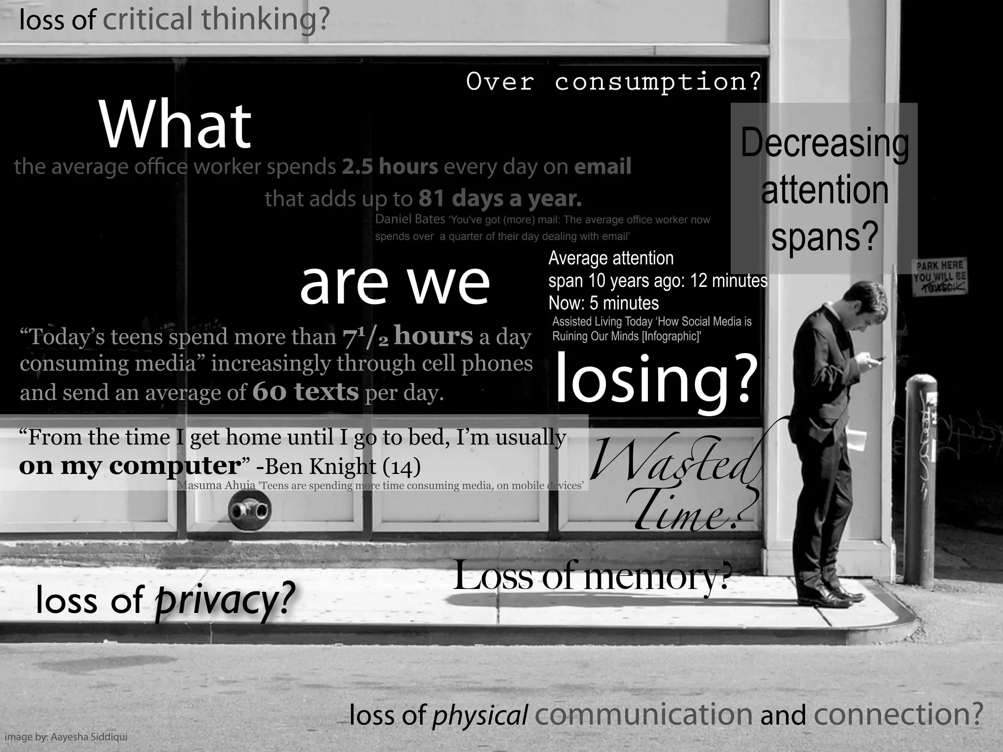 loss of critical thinking?
loss of physical communication and connection?
Over consumption?
the average oﬃce worker spends 2.5 hours every day on email
that adds up to 81 days a year.
What
are we
losing?
Daniel Bates ‘You've got (more) mail: The average office worker now
spends over a quarter of their day dealing with email’
“Today’s teens spend more than 71/2 hours a day
consuming media” increasingly through cell phones
and send an average of 60 texts per day.
“From the time I get home until I go to bed, I’m usually
on my computer” -Ben Knight (14)
Masuma Ahuja ‘Teens are spending more time consuming media, on mobile devices’
loss of privacy?
Decreasing
attention
spans?Average attention
span 10 years ago: 12 minutes
Now: 5 minutes
Assisted Living Today ‘How Social Media is
Ruining Our Minds [Infographic]'
Loss of memory?
Wa!ed
Time?
image by: Aayesha Siddiqui
 