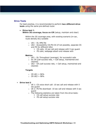 Troubleshooting and Optimizing UMTS Network Workshop 94
Drive Tests
For best practise, it is recommended to perform two different drive
tests using the same pre-defined route:
Drive test 1:
Within 3G coverage, focus on CR (setup, maintain and clear)
Within the 3G coverage area, with existing scenario (in-car,
route density etc) suitable
o UE1 - DL 4Mb file
o UE2 - Accessibility CS-PS-CS (if not possible, separate CS
and PS for different UEs)
CS calls; 10 sec call and release with 5 sec guard
PS calls; webpage attach and release with
Metrics
o UE1 - DL Throughput (average), for successful calls
o DL CR (call success rate, = Call setup, maintained and
cleared)
o UE2 - CR (call success rate, = Call setup, maintained and
cleared)
Targets
o CR UE1 > 96%
o CR UE2 > 98%
Drive test 2
o UE 1: CS voice short call: 10 sec call and release with 5
sec guard
o UE 2: PS file download: 10 sec call and release with 5 sec
guard
o The following statistics are taken from the drive tests:
CS call setup success rate
PS call setup success rate
 