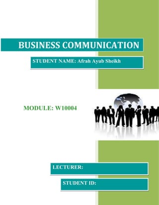 1Page 1 of 10 
BUSINESS COMMUNICATION 
MODULE: W10004 
2013 
STUDENT NAME: Afrah Ayub Sheikh 
LECTURER: 
STUDENT ID: 
 