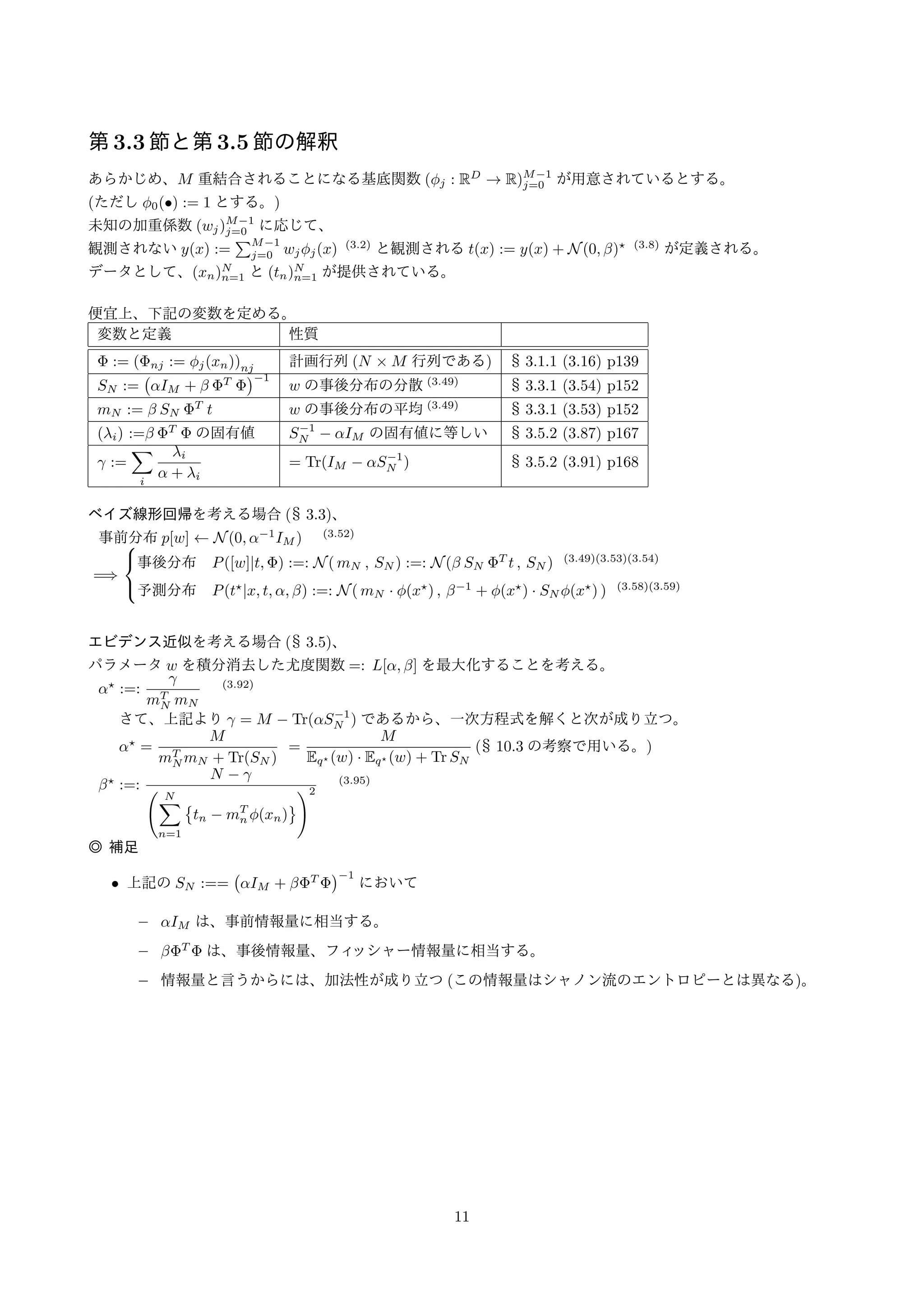 ;  の定義○は§ 10.3. から参照される事項 
節(小節数)頁数節のタイトル10 章で必要と考えられる仮定/定義事項 
1.2.4 4 ガウス分布精度とは分散の逆数であり1=2 に等しい。 
2.3.6 5 ガウス分布に対するベイズ推論精度パラメータに対する共役事前分布はガンマ分布。 
3. 42 線形回帰モデル● N 個の観測値(xn 2 RD) と「目標値」(tn 2 R) 
3.1 (5) 10 線形基底関数モデル線形モデル= 線形基底関数モデル∋ 線形回帰モデル 
○● 
ϕj (j=0;:::;M1) : 基底関数(ただしϕ0(x) := 1 とする) 
Σ 
線形モデルy(x;w) := 
j=0::M1 wjϕj(x) :=: w  ϕ(x) 
3.1.1 2 最尤推定と最小二乗法●計画行列 :( nj := ϕj(xn) (3:16) 
●  