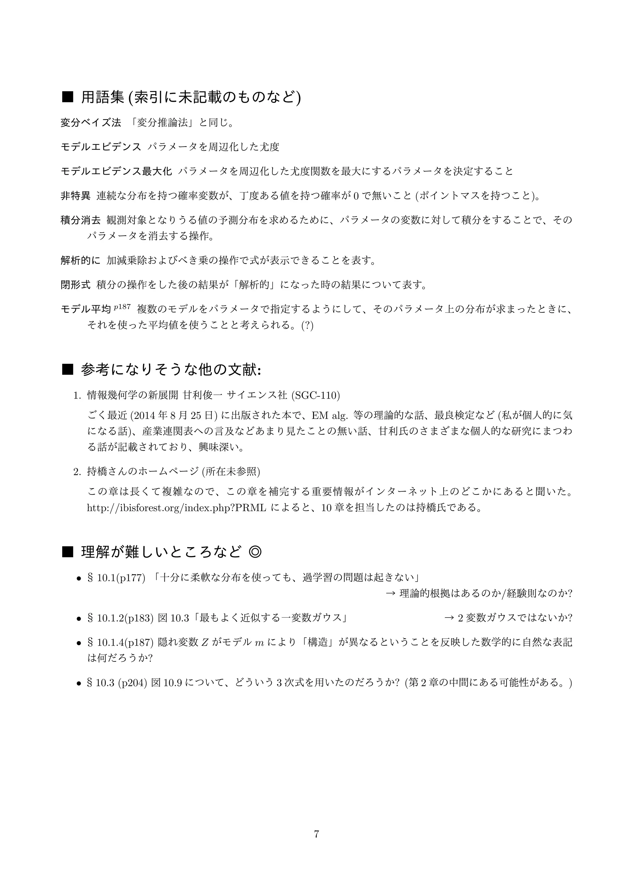 ■ 用語集(索引に未記載のものなど) 
変分ベイズ法「変分推論法」と同じ。 
モデルエビデンスパラメータを周辺化した尤度 
モデルエビデンス最大化パラメータを周辺化した尤度関数を最大にするパラメータを決定すること 
非特異連続な分布を持つ確率変数が、丁度ある値を持つ確率が0 で無いこと(ポイントマスを持つこと)。 
積分消去観測対象となりうる値の予測分布を求めるために、パラメータの変数に対して積分をすることで、その 
パラメータを消去する操作。 
解析的に加減乗除およびべき乗の操作で式が表示できることを表す。 
閉形式積分の操作をした後の結果が「解析的」になった時の結果について表す。 
モデル平均p187 複数のモデルをパラメータで指定するようにして、そのパラメータ上の分布が求まったときに、 
それを使った平均値を使うことと考えられる。(?) 
■ 参考になりそうな他の文献: 
1. 情報幾何学の新展開甘利俊一サイエンス社(SGC-110) 
ごく最近(2014 年8 月25 日) に出版された本で、EM alg. 等の理論的な話、最良検定など(私が個人的に気 
になる話)、産業連関表への言及などあまり見たことの無い話、甘利氏のさまざまな個人的な研究にまつわ 
る話が記載されており、興味深い。 
2. 持橋さんのホームページ(所在未参照) 
この章は長くて複雑なので、この章を補完する重要情報がインターネット上のどこかにあると聞いた。 
http://ibisforest.org/index.php?PRML によると、10 章を担当したのは持橋氏である。 
■ 理解が難しいところなど◎ 
• § 10.1(p177) 「十分に柔軟な分布を使っても、過学習の問題は起きない」 
→ 理論的根拠はあるのか/経験則なのか? 
• § 10.1.2(p183) 図10.3「最もよく近似する一変数ガウス」→ 2 変数ガウスではないか? 
• § 10.1.4(p187) 隠れ変数Z がモデルm により「構造」が異なるということを反映した数学的に自然な表記 
は何だろうか? 
• § 10.3 (p204) 図10.9 について、どういう3 次式を用いたのだろうか? (第2 章の中間にある可能性がある。) 
7 
 