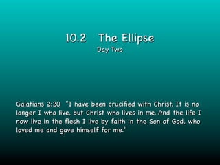 10.2       The Ellipse
                          Day Two




Galatians 2:20 "I have been cruciﬁed with Christ. It is no
longer I who live, but Christ who lives in me. And the life I
now live in the ﬂesh I live by faith in the Son of God, who
loved me and gave himself for me."
 