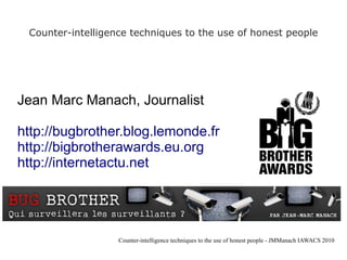 Counter-intelligence techniques to the use of honest people




Jean Marc Manach, Journalist

http://bugbrother.blog.lemonde.fr
http://bigbrotherawards.eu.org
http://internetactu.net




                   Counter-intelligence techniques to the use of honest people - JMManach IAWACS 2010
 
