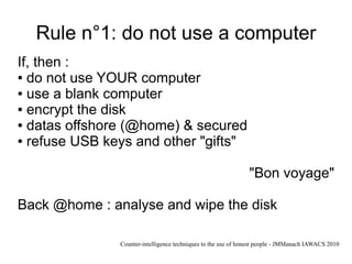 Rule n°1: do not use a computer
If, then :
● do not use YOUR computer

● use a blank computer

● encrypt the disk

● datas offshore (@home) & secured

● refuse USB keys and other "gifts"




                                                               "Bon voyage"

Back @home : analyse and wipe the disk

               Counter-intelligence techniques to the use of honest people - JMManach IAWACS 2010
 
