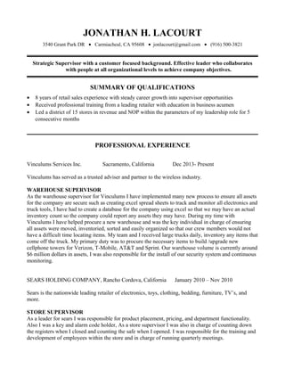 JONATHAN H. LACOURT
3540 Grant Park DR • Carmiacheal, CA 95608 • jonlacourt@gmail.com • (916) 500-3821
Strategic Supervisor with a customer focused background. Effective leader who collaborates
with people at all organizational levels to achieve company objectives.
SUMMARY OF QUALIFICATIONS
• 8 years of retail sales experience with steady career growth into supervisor opportunities
• Received professional training from a leading retailer with education in business acumen
• Led a district of 15 stores in revenue and NOP within the parameters of my leadership role for 5
consecutive months
PROFESSIONAL EXPERIENCE
Vinculums Services Inc. Sacramento, California Dec 2013- Present
Vinculums has served as a trusted adviser and partner to the wireless industry.
WAREHOUSE SUPERVISOR
As the warehouse supervisor for Vinculums I have implemented many new process to ensure all assets
for the company are secure such as creating excel spread sheets to track and monitor all electronics and
truck tools, I have had to create a database for the company using excel so that we may have an actual
inventory count so the company could report any assets they may have. During my time with
Vinculums I have helped procure a new warehouse and was the key individual in charge of ensuring
all assets were moved, inventoried, sorted and easily organized so that our crew members would not
have a difficult time locating items. My team and I received large trucks daily, inventory any items that
come off the truck. My primary duty was to procure the necessary items to build /upgrade new
cellphone towers for Verizon, T-Mobile, AT&T and Sprint. Our warehouse volume is currently around
$6 million dollars in assets, I was also responsible for the install of our security system and continuous
monitoring.
SEARS HOLDING COMPANY, Rancho Cordova, California January 2010 – Nov 2010
Sears is the nationwide leading retailer of electronics, toys, clothing, bedding, furniture, TV’s, and
more.
STORE SUPERVISOR
As a leader for sears I was responsible for product placement, pricing, and department functionality.
Also I was a key and alarm code holder, As a store supervisor I was also in charge of counting down
the registers when I closed and counting the safe when I opened. I was responsible for the training and
development of employees within the store and in charge of running quarterly meetings.
 