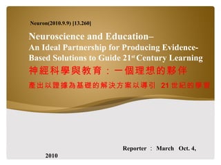 Neuroscience and Education–  An Ideal Partnership for Producing Evidence-Based Solutions to Guide 21 st  Century Learning 神經科學與教育：一個理想的夥伴 產出以證據為基礎的解決方案以導引  21 世紀的學習 Reporter ： March  Oct. 4, 2010 Neuron(2010.9.9) [13.260] 