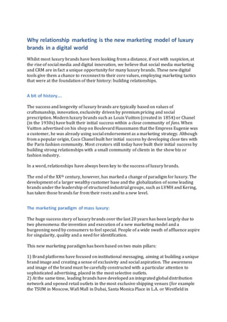 Why relationship marketing is the new marketing model of luxury
brands in a digital world
Whilst most luxury brands have been looking from a distance, if not with suspicion, at
the rise of social media and digital innovation, we believe that social media marketing
and CRM are in fact a unique opportunity for many luxury brands. These new digital
tools give them a chance to reconnect to their core values, employing marketing tactics
that were at the foundation of their history: building relationships.
A bit of history….
The success and longevity of luxury brands are typically based on values of
craftsmanship, innovation, exclusivity driven by premium pricing and social
prescription. Modern luxury brands such as Louis Vuitton (created in 1854) or Chanel
(in the 1930s) have built their initial success within a close community of fans. When
Vuitton advertised on his shop on Boulevard Haussmann that the Empress Eugenie was
a customer, he was already using social endorsement as a marketing strategy. Although
from a popular origin, Coco Chanel built her initial success by developing close ties with
the Paris fashion community. Most creators still today have built their initial success by
building strong relationships with a small community of clients in the show biz or
fashion industry.
In a word, relationships have always been key to the success of luxury brands.
The end of the XXth century, however, has marked a change of paradigm for luxury. The
development of a larger wealthy customer base and the globalization of some leading
brands under the leadership of structured industrial groups, such as LVMH and Kering,
has taken those brands far from their roots and to a new level.
The marketing paradigm of mass luxury:
The huge success story of luxury brands over the last 20 years has been largely due to
two phenomena: the invention and execution of a new marketing model and a
burgeoning need by consumers to feel special. People of a wide swath of affluence aspire
for singularity, quality and a need for identification.
This new marketing paradigm has been based on two main pillars:
1) Brand platforms have focused on institutional messaging, aiming at building a unique
brand image and creating a sense of exclusivity and social aspiration. The awareness
and image of the brand must be carefully constructed with a particular attention to
sophisticated advertising, placed in the most selective outlets.
2) At the same time, leading brands have developed an integrated global distribution
network and opened retail outlets in the most exclusive shipping venues (for example
the TSUM in Moscow, Wafi Mall in Dubai, Santa Monica Place in L.A. or Westfield in
 