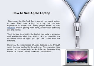 How to Sell Apple Laptop

       Right now, the MacBook Pro is one of the nicest laptops
      to have. They have a high price tag, but the user
      experience is immaculate. Many people swear by their
      MacBook Pros in getting work done, and you can definitely
      see the results.

      The interface is smooth, the feel of the body is amazing,
      and everything else just works. Not to mention the
      incredible suite of apps you get that come with the
      software.

      However, the weaknesses of Apple laptops come through
      when they are pushed to the extreme. For example, video
      games can be played with an Apple laptop; however, they
      cannot be pushed to their maximum visual detail.



                                                                   1
Document Name
Your Company Name (C) Copyright (Print Date) All Rights Reserved
 