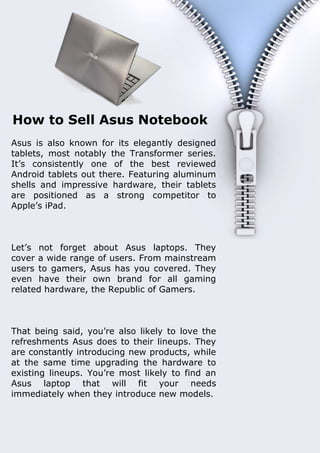 How to Sell Asus Notebook
Asus is also known for its elegantly designed
tablets, most notably the Transformer series.
It’s consistently one of the best reviewed
Android tablets out there. Featuring aluminum
shells and impressive hardware, their tablets
are positioned as a strong competitor to
Apple’s iPad.



Let’s not forget about Asus laptops. They
cover a wide range of users. From mainstream
users to gamers, Asus has you covered. They
even have their own brand for all gaming
related hardware, the Republic of Gamers.



That being said, you’re also likely to love the
refreshments Asus does to their lineups. They
are constantly introducing new products, while
at the same time upgrading the hardware to
existing lineups. You’re most likely to find an
Asus laptop that will fit your needs
immediately when they introduce new models.


                                                                   1
Document Name
Your Company Name (C) Copyright (Print Date) All Rights Reserved
 