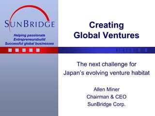 CreatingGlobal Ventures The next challenge for Japan’s evolving venture habitat Allen Miner Chairman & CEO SunBridge Corp. 