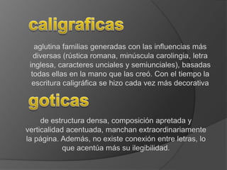 caligraficasaglutina familias generadas con las influencias más diversas (rústica romana, minúscula carolingia, letra inglesa, caracteres unciales y semiunciales), basadas todas ellas en la mano que las creó. Con el tiempo la escritura caligráfica se hizo cada vez más decorativagoticasde estructura densa, composición apretada y verticalidad acentuada, manchan extraordinariamente la página. Además, no existe conexión entre letras, lo que acentúa más su ilegibilidad.