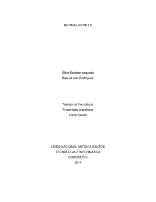 NORMAS ICONTEC




      Elkin Esteban sequeda
     Manuel Iván Rodríguez




     Trabajo de Tecnología
      Presentado al profesor
          Oscar Gaitan




LICEO NACIONAL ANTONIA SANTOS
  TECNOLOGIA E INFORMATICA
          BOGOTA D.C
              2011
 
