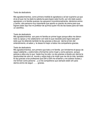 Texto de dedicatoria

Mis agradecimientos, como primera medida le agradezco a el ser supremo ya que
el es el que me ha dado la sabiduría para lograr este triunfo, por otro lado quiero
agradecer a mi familia quienes me apoyaron incondicionalmente, dándome animo
y cariño, otra persona muy importante que aporto su granito de arena para que
lograra estar aquí fue mi profesor de química quien me dio las bases para ser todo
un científico.


Texto de dedicatoria
Mis agradecimientos son para mi familia en primer lugar porque ellos me dieron
todo su apoyo y me colaboraron con todo lo que necesite para logra este gran
éxito que he obtenido también le doy gracias a dios por darme el don del
entendimiento, el saber y le deseo lo mejor a todos mis compañeros gracias.

Texto de dedicatoria
Mis agradecimientos, son primero que todo a mi familia por brindarme el apoyo de
seguir adelante, y sobre todo a formarme como mujer y como persona porque
gracias a ellos soy lo que hasta hoy he sido. Le doy gracias a diosito por darme la
oportunidad de venir al mundo y sobre todo a la mujer que me dio la vida. también
le doy gracias a los profesores que DIA a DIA me enseñan y me aclaran dudas y
me forman como persona , y a mis compañeros que siempre están ahí para
darme animo de seguir …… gracias.
 