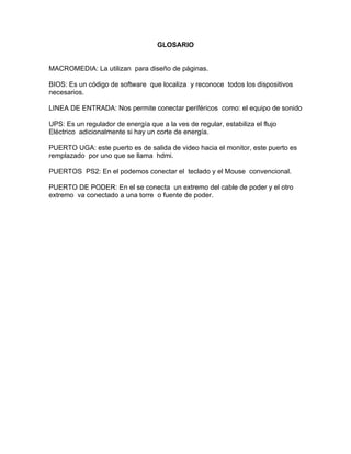 GLOSARIO


MACROMEDIA: La utilizan para diseño de páginas.

BIOS: Es un código de software que localiza y reconoce todos los dispositivos
necesarios.

LINEA DE ENTRADA: Nos permite conectar periféricos como: el equipo de sonido

UPS: Es un regulador de energía que a la ves de regular, estabiliza el flujo
Eléctrico adicionalmente si hay un corte de energía.

PUERTO UGA: este puerto es de salida de video hacia el monitor, este puerto es
remplazado por uno que se llama hdmi.

PUERTOS PS2: En el podemos conectar el teclado y el Mouse convencional.

PUERTO DE PODER: En el se conecta un extremo del cable de poder y el otro
extremo va conectado a una torre o fuente de poder.
 