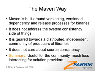 The Maven Way
●   Maven is built around versioning, versioned
    dependency and release processes for binaries
●   It does not address the system consistency
    side of things
●   It is geared towards a distributed, independent
    community of producers of libraries
●   It does not care about source consistency
●   Summary: Useful for the community, much less
    interesting for solution providers.
© ZFabrik Software KG 2010
 