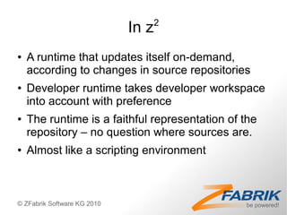 2
                             In z
●   A runtime that updates itself on-demand,
    according to changes in source repositories
●   Developer runtime takes developer workspace
    into account with preference
●   The runtime is a faithful representation of the
    repository – no question where sources are.
●   Almost like a scripting environment



© ZFabrik Software KG 2010
 