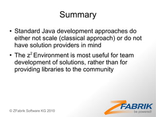 Summary
●   Standard Java development approaches do
    either not scale (classical approach) or do not
    have solution providers in mind
●
    The z2 Environment is most useful for team
    development of solutions, rather than for
    providing libraries to the community




© ZFabrik Software KG 2010
 