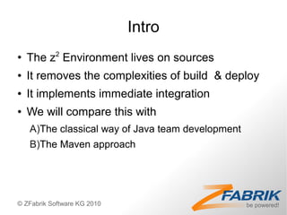 Intro
●
    The z2 Environment lives on sources
●   It removes the complexities of build & deploy
●   It implements immediate integration
●   We will compare this with
    A)The classical way of Java team development
    B)The Maven approach




© ZFabrik Software KG 2010
 