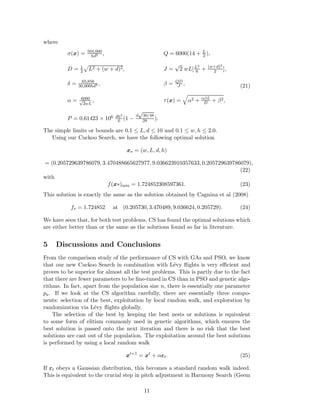 where 
σ(x) = 504,000 
hd2 , Q = 6000(14 + L 
2 ), 
D = 1 
2 
p 
L2 + (w + d)2, J = √2 wL[L2 
6 + (w+d)2 
2 ], 
30,000hd3 , β = QD 
δ = 65,856 
J , 
α = 6000 
p2wL 
, τ (x) = 
q 
α2 + αβL 
D + β2, 
P = 0.61423 × 106 dh3 
6 (1 − 
d√30/48 
28 ). 
(21) 
The simple limits or bounds are 0.1 ≤ L, d ≤ 10 and 0.1 ≤ w, h ≤ 2.0. 
Using our Cuckoo Search, we have the following optimal solution 
x 
 
= (w,L, d, h) 
= (0.205729639786079, 3.470488665627977, 9.036623910357633, 0.205729639786079), 
(22) 
with 
f(x∗)min = 1.724852308597361. (23) 
This solution is exactly the same as the solution obtained by Cagnina et al (2008) 
f 
 
= 1.724852 at (0.205730, 3.470489, 9.036624, 0.205729). (24) 
We have seen that, for both test problems, CS has found the optimal solutions which 
are either better than or the same as the solutions found so far in literature. 
5 Discussions and Conclusions 
From the comparison study of the performance of CS with GAs and PSO, we know 
that our new Cuckoo Search in combination with L´evy flights is very efficient and 
proves to be superior for almost all the test problems. This is partly due to the fact 
that there are fewer parameters to be fine-tuned in CS than in PSO and genetic algo-rithms. 
In fact, apart from the population size n, there is essentially one parameter 
pa. If we look at the CS algorithm carefully, there are essentially three compo-nents: 
selection of the best, exploitation by local random walk, and exploration by 
randomization via L´evy flights globally. 
The selection of the best by keeping the best nests or solutions is equivalent 
to some form of elitism commonly used in genetic algorithms, which ensures the 
best solution is passed onto the next iteration and there is no risk that the best 
solutions are cast out of the population. The exploitation around the best solutions 
is performed by using a local random walk 
x 
t+1 = x 
t + αt. (25) 
If t obeys a Gaussian distribution, this becomes a standard random walk indeed. 
This is equivalent to the crucial step in pitch adjustment in Harmony Search (Geem 
11 
 