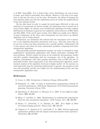 et al 2001, Yang 2009). If t is drawn from a L´evy distribution, the step of move 
is larger, and could be potentially more efficient. However, if the step is too large, 
there is risk that the move is too far away. Fortunately, the elitism by keeping the 
best solutions makes sure that the exploitation moves are within the neighbourhood 
of the best solutions locally. 
On the other hand, in order to sample the search space effectively so that new 
solutions to be generated are diverse enough, the exploration step is carried out in 
terms of L´evy flights. In contrast, most metaheuristic algorithms use either uniform 
distributions or Gaussian to generate new explorative moves (Geem et al 2001, Blum 
and Rilo 2003). If the search space is large, L´evy flights are usually more efficient. 
A good combination of the above three components can thus lead to an efficient 
algorithm such as Cuckoo Search. 
Furthermore, our simulations also indicate that the convergence rate is insensi-tive 
to the algorithm-dependent parameters such as pa. This also means that we 
do not have to fine tune these parameters for a specific problem. Subsequently, CS 
is more generic and robust for many optimisation problems, comparing with other 
metaheuristic algorithms. 
This potentially powerful optimisation strategy can easily be extended to study 
multiobjecitve optimization applications with various constraints, including NP-hard 
problems. Further studies can focus on the sensitivity and parameter studies 
and their possible relationships with the convergence rate of the algorithm. In 
addition, hybridization with other popular algorithms such as PSO will also be 
potentially fruitful. More importantly, as for most metaheuristic algorithms, math-ematical 
analysis of the algorithm structures is highly needed. At the moment, no 
such framework exists for analyzing metaheuristics in general. Any progress in this 
area will potentially provide new insight into the understanding of how and why 
metaheuristic algorithms work. 
References 
[1] Arora, J., 1989. Introduction to Optimum Design, McGraw-Hill. 
[2] Belegundu, A., 1982. ‘A study of mathematical programming methods for 
structural optimization’, PhD thesis, Department of Civil Environmental En-gineering, 
University of Iowa, USA. 
[3] Barthelemy, P., Bertolotti, J., Wiersma, D. S., 2008. ‘A L´evy flight for light’, 
Nature, 453, 495-498. 
[4] Blum, C. and Roli, A., 2003. ‘Metaheuristics in combinatorial optimization: 
Overview and conceptural comparision’, ACM Comput. Surv., 35, 268-308. 
[5] Brown, C., Liebovitch, L. S., Glendon, R., 2007. ‘L´evy flights in Dobe 
Ju/’hoansi foraging patterns’, Human Ecol., 35, 129-138. 
[6] Cagnina, L. C., Esquivel, S. C., and Coello, C. A., 2008. ‘Solving engineering 
optimization problems with the simple constrained particle swarm optimizer’, 
Informatica, 32, 319-326. 
12 
 