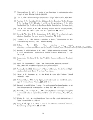 [7] Chattopadhyay, R., 1971. ‘A study of test functions for optimization algo-rithms’, 
J. Opt. Theory Appl., 8, 231-236. 
[8] Deb, K., 1995. Optimisation for Engineering Design, Prentice-Hall, New Delhi. 
[9] Floudas, C. A., Pardalos, P. M., Adjiman, C. S., Esposito, W. R., Gumus, 
Z. H., Harding, S. T., Klepeis, J. L., Meyer, C. A., Scheiger, C. A., 1999. 
Handbook of Test Problems in Local and Global Optimization, Springer, 1999. 
[10] Gazi, K., and Passino, K.M., 2004. Stability analysis of social foraging swarms, 
IEEE Trans. Sys. Man. Cyber. Part B - Cybernetics, 34, 539-557. 
[11] Geem, Z. W., Kim, J. H., Loganathan, G. V., 2001. ‘A new heuristic opti-mization 
algorithm: Harmony search’, Simulation, 76, 60-68. 
[12] Goldberg, D. E., 1989. Genetic Algorithms in Search, Optimisation and Ma-chine 
Learning, Reading, Mass., Addison Wesley. 
[13] Hedar, A., 2005, ‘Test function web pages’, 
http://www-optima.amp.i.kyoto-u.ac.jp /member/student/hedar/Hedar files/TestGO files/Page364.htm 
[14] Kennedy, J. and Eberhart, R. C., 1995. ‘Particle swarm optimization’. Proc. 
of IEEE International Conference on Neural Networks, Piscataway, NJ. pp. 
1942-1948. 
[15] Kennedy, J., Eberhart, R. C., Shi, Y., 2001. Swarm intelligence, Academic 
Press. 
[16] Molga, M., Smutnicki, C., 2005. “Test functions for optimization needs”, 
http://www.zsd.ict.pwr.wroc.pl/files/docs/functions.pdf 
[17] Passino, K. M., 2001. Biomimicry of Bacterial Foraging for Distributed Opti-mization, 
University Press, Princeton, New Jersey. 
[18] Payne, R. B., Sorenson, M. D., and Klitz, K.,2005. The Cuckoos, Oxford 
University Press. 
[19] Pavlyukevich, I., 2007. ‘L´evy flights, non-local search and simulated anneal-ing’, 
J. Computational Physics, 226, 1830-1844. 
[20] Ragsdell, K. and Phillips, D.,1976. ‘Optimal design of a class of welded struc-tures 
using geometric programming’, J. Eng. Ind., 98, 1021-1025. 
[21] Reynolds, A. M. and Frye, M. A., 2007. ‘Free-flight odor tracking in Drosophila 
is consistent with an optimal intermittent scale-free search’, PLoS One, 2, 
e354. 
[22] Schoen, F., 1993. ‘A wide class of test functions for global optimization’, J. 
Global Optimization, 3, 133-137. 
[23] Shang, Y. W., Qiu Y. H., 2006. ‘A note on the extended rosenrbock function’, 
Evolutionary Computation, 14, 119-126. 
13 
 