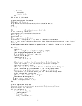 if fnewfmin, 
fmin=fnew; 
bestnest=best; 
end 
end %% End of iterations 
%% Post-optimization processing 
%% Display all the nests 
disp(strcat(’Total number of iterations=’,num2str(N_iter))); 
fmin 
bestnest 
%% --------------- All subfunctions are list below ------------------ 
%% Get cuckoos by ramdom walk 
function nest=get_cuckoos(nest,best,Lb,Ub) 
% Levy flights 
n=size(nest,1); 
% Levy exponent and coefficient 
% For details, see equation (2.21), Page 16 (chapter 2) of the book 
% X. S. Yang, Nature-Inspired Metaheuristic Algorithms, 2nd Edition, Luniver Press, (2010). 
beta=3/2; 
sigma=(gamma(1+beta)*sin(pi*beta/2)/(gamma((1+beta)/2)*beta*2^((beta-1)/2)))^(1/beta); 
for j=1:n, 
s=nest(j,:); 
% This is a simple way of implementing Levy flights 
% For standard random walks, use step=1; 
%% Levy flights by Mantegna’s algorithm 
u=randn(size(s))*sigma; 
v=randn(size(s)); 
step=u./abs(v).^(1/beta); 
% In the next equation, the difference factor (s-best) means that 
% when the solution is the best solution, it remains unchanged. 
stepsize=0.01*step.*(s-best); 
% Here the factor 0.01 comes from the fact that L/100 should the typical 
% step size of walks/flights where L is the typical lenghtscale; 
% otherwise, Levy flights may become too aggresive/efficient, 
% which makes new solutions (even) jump out side of the design domain 
% (and thus wasting evaluations). 
% Now the actual random walks or flights 
s=s+stepsize.*randn(size(s)); 
% Apply simple bounds/limits 
nest(j,:)=simplebounds(s,Lb,Ub); 
end 
%% Find the current best nest 
function [fmin,best,nest,fitness]=get_best_nest(nest,newnest,fitness) 
% Evaluating all new solutions 
for j=1:size(nest,1), 
fnew=fobj(newnest(j,:)); 
if fnew=fitness(j), 
fitness(j)=fnew; 
nest(j,:)=newnest(j,:); 
16 
 