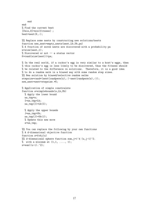 end 
end 
% Find the current best 
[fmin,K]=min(fitness) ; 
best=nest(K,:); 
%% Replace some nests by constructing new solutions/nests 
function new_nest=empty_nests(nest,Lb,Ub,pa) 
% A fraction of worse nests are discovered with a probability pa 
n=size(nest,1); 
% Discovered or not -- a status vector 
K=rand(size(nest))pa; 
% In the real world, if a cuckoo’s egg is very similar to a host’s eggs, then 
% this cuckoo’s egg is less likely to be discovered, thus the fitness should 
% be related to the difference in solutions. Therefore, it is a good idea 
% to do a random walk in a biased way with some random step sizes. 
%% New solution by biased/selective random walks 
stepsize=rand*(nest(randperm(n),:)-nest(randperm(n),:)); 
new_nest=nest+stepsize.*K; 
% Application of simple constraints 
function s=simplebounds(s,Lb,Ub) 
% Apply the lower bound 
ns_tmp=s; 
I=ns_tmpLb; 
ns_tmp(I)=Lb(I); 
% Apply the upper bounds 
J=ns_tmpUb; 
ns_tmp(J)=Ub(J); 
% Update this new move 
s=ns_tmp; 
%% You can replace the following by your own functions 
% A d-dimensional objective function 
function z=fobj(u) 
%% d-dimensional sphere function sum_j=1^d (u_j-1)^2. 
% with a minimum at (1,1, ...., 1); 
z=sum((u-1).^2); 
17 
