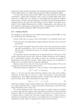 behaviour of many animals and insects has demonstrated the typical characteristics 
of L´evy flights (Brown et al 2007, Reynods and Frye 2007, Pavlyukevich 2007). 
A recent study by Reynolds and Frye (2007) shows that fruit flies or Drosophila 
melanogaster, explore their landscape using a series of straight flight paths punc-tuated 
by a sudden 90o turn, leading to a L´evy-flight-style intermittent scale-free 
search pattern. Studies on human behaviour such as the Ju/’hoansi hunter-gatherer 
foraging patterns also show the typical feature of L´evy flights. Even light can be 
related to L´evy flights (Barthelemy et al 2008). Subsequently, such behaviour has 
been applied to optimization and optimal search, and preliminary results show its 
promising capability (Shlesinger 2006, Pavlyukevich 2007). 
2.3 Cuckoo Search 
For simplicity in describing our new Cuckoo Search (Yang and Deb 2009), we now 
use the following three idealized rules: 
• Each cuckoo lays one egg at a time, and dumps it in a randomly chosen nest; 
• The best nests with high quality of eggs (solutions) will carry over to the next 
generations; 
• The number of available host nests is fixed, and a host can discover an alien 
egg with a probability pa ∈ [0, 1]. In this case, the host bird can either throw 
the egg away or abandon the nest so as to build a completely new nest in a 
new location. 
For simplicity, this last assumption can be approximated by a fraction pa of the 
n nests being replaced by new nests (with new random solutions at new locations). 
For a maximization problem, the quality or fitness of a solution can simply be 
proportional to the objective function. Other forms of fitness can be defined in a 
similar way to the fitness function in genetic algorithms. 
Based on these three rules, the basic steps of the Cuckoo Search (CS) can be 
summarised as the pseudo code shown in Fig. 1. 
When generating new solutions x(t+1) for, say cuckoo i, a L´evy flight is performed 
x 
(t+1) 
i = x 
(t) 
i + α ⊕ L´evy(λ), (1) 
where α > 0 is the step size which should be related to the scales of the problem 
of interest. In most cases, we can use α = O(1). The product ⊕ means entry-wise 
multiplications. L´evy flights essentially provide a random walk while their random 
steps are drawn from a L´evy distribution for large steps 
L´evy ∼ u = t−λ, (1 < λ ≤ 3), (2) 
which has an infinite variance with an infinitemean. Here the consecutive jumps/steps 
of a cuckoo essentially form a random walk process which obeys a power-law step-length 
distribution with a heavy tail. 
It is worth pointing out that, in the real world, if a cuckoo’s egg is very similar 
to a host’s eggs, then this cuckoo’s egg is less likely to be discovered, thus the fitness 
should be related to the difference in solutions. Therefore, it is a good idea to do 
a random walk in a biased way with some random step sizes. A demo version is 
attached in the Appendix (this demo is not published in the actual paper, but as a 
supplement to help readers to implement the cuckoo search correctly). 
3 
 